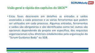 Visão geral e rápida dos capítulos do SBOK™
• Estas fases descrevem em detalhes as entradas e saídas
associadas a cada processo e as várias ferramentas que podem
ser utilizadas em cada processo. Algumas entradas, ferramentas
e saídas são obrigatórias e são identificadas como tal; outras são
opcionais dependendo do projeto em específico, dos requisitos
organizacionais e/ou diretrizes estabelecidas pela organização do
“Scrum Guidance Body” ou SGB.
www.SiteCampus.com.br - Cadastre-se gratuitamente para acessar ao material preparatório exclusivo e realizar seu exame em português.
 