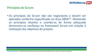 Princípios do Scrum
• Os princípios do Scrum não são negociáveis e devem ser
aplicados conforme especificado no Guia SBOK™. Mantendo
os princípios intactos e usando-os de forma adequada
demonstra-se confiança no framework Scrum em relação à
realização dos objetivos do projeto.
www.SiteCampus.com.br - Cadastre-se gratuitamente para acessar ao material preparatório exclusivo e realizar seu exame em português.
 