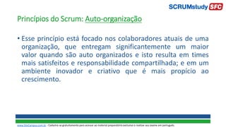 Princípios do Scrum: Auto-organização
• Esse princípio está focado nos colaboradores atuais de uma
organização, que entregam significantemente um maior
valor quando são auto organizados e isto resulta em times
mais satisfeitos e responsabilidade compartilhada; e em um
ambiente inovador e criativo que é mais propício ao
crescimento.
www.SiteCampus.com.br - Cadastre-se gratuitamente para acessar ao material preparatório exclusivo e realizar seu exame em português.
 