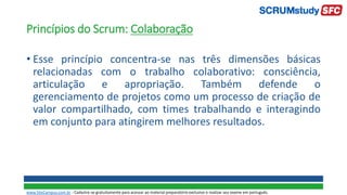 Princípios do Scrum: Colaboração
• Esse princípio concentra-se nas três dimensões básicas
relacionadas com o trabalho colaborativo: consciência,
articulação e apropriação. Também defende o
gerenciamento de projetos como um processo de criação de
valor compartilhado, com times trabalhando e interagindo
em conjunto para atingirem melhores resultados.
www.SiteCampus.com.br - Cadastre-se gratuitamente para acessar ao material preparatório exclusivo e realizar seu exame em português.
 