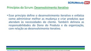 Princípios do Scrum: Desenvolvimento Iterativo
• Esse princípio define o desenvolvimento iterativo e enfatiza
como administrar melhor as mudança e criar produtos que
atendam às necessidades do cliente. Também delineia as
responsabilidades do Dono do Produto e da organização,
com relação ao desenvolvimento iterativo.
www.SiteCampus.com.br - Cadastre-se gratuitamente para acessar ao material preparatório exclusivo e realizar seu exame em português.
 