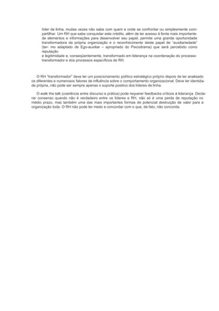 líder de linha, muitas vezes não sabe com quem e onde se confrontar ou simplesmente com-
      partilhar. Um RH que sabe conquistar este crédito, além de ter acesso à fonte mais importante
      de elementos e informações para desenvolver seu papel, permite uma grande oportunidade
      transformadora da própria organização e o reconhecimento deste papel de “auxiliariedade”
      (ter- mo adaptado de Ego-auxiliar – apropriado do Psicodrama) que será percebido como
      reputação
      e legitimidade e, conseqüentemente, transformado em liderança na coordenação do processo
      transformador e dos processos específicos de RH.



   O RH “transformador” deve ter um posicionamento político estratégico próprio depois de ter analisado
os diferentes e numerosos fatores de influência sobre o comportamento organizacional. Deve ter identida-
de própria, não pode ser sempre apenas o suporte positivo dos líderes de linha.

   O walk the talk (coerência entre discurso e prática) pode requerer feedbacks críticos à liderança. Decla-
rar consenso quando não é verdadeiro entre os líderes e RH, não só é uma perda de reputação no
médio prazo, mas também uma das mais importantes formas de potencial destruição de valor para a
organização toda. O RH não pode ter medo e concordar com o que, de fato, não concorda.
 