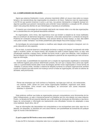 6.4 - A COMPLEXIDADE DAS RELAÇÕES


   Agora que estamos finalizando o curso, achamos importante refletir um pouco mais sobre os nossos
tempos e às características das organizações do presente e do futuro. Sabemos mais de organizações
e de RH do que quando iniciamos o curso e, por isso, nos parece interessante e instigante avançar em
algumas questões que parecem necessárias para entender nossa realidade e a atuação do RH, embora
sejam mais perguntas abertas do que metodologias e repostas já consolidadas.

   O impacto que a tecnologia da comunicação está tendo nas nossas vidas e na vida das organizações
tem a característica de uma gradual descoberta cotidiana.

   As organizações, como vimos, são organismos vivos que tendem a adaptar-se às novas realidades.
Elas se constituem de elementos tangíveis e intangíveis, onde estes representam o conteúdo do tangível.
Podemos ter conteúdos intangíveis diferentes, mas sempre dentro do nosso espaço, ou seja, eles detêm
mais poder e estão “sentados” nos limites predefinidos pela relação física entre espaço e tempo.

  As tecnologias de comunicação tendem a modificar esta relação entre tangível e intangível, com im-
pacto relevante em dois aspectos.

    De um lado, é possível observar a virtualização de tempo e espaço do tangível, considerado até então
rígido e imutável, porém, ao mesmo tempo, ela virtualiza em parte o próprio espaço físico, ou seja, esta
virtualização expande o espaço físico, também de forma virtual, e gera uma diferente, mais complexa e
flexível relação com o tangível deixando-o mais adaptável e passível de ser expandido por meio da tecno-
logia da informação.

     De outro lado, a possibilidade de expansão com a criação de organizações espalhadas e conectadas
nos melhores lugares para produzir determinado produto, faz com que o espaço físico perca seu signifi-
 cado e a conectividade trazida pelas novas tecnologias permite novas organizações e novas formas de
 trabalhar. É preciso então, reavaliar o sistema de relações humanas no contexto organizacional, também
a partir do impacto que este evento de mudança comum a todas as organizações, de todos os setores de
atividade, está promovendo.




    Pense nas empresas que você conhece ou freqüenta, nas lojas que você vai, nos restaurantes,
    nos cinemas, enfim, pense em como essas organizações trabalham, organizam suas idéias,
    suas informações, como enviam suas mensagens, se comunicam com outras empresas
    distantes fi- sicamente ...



   Hoje podemos verificar que todas as organizações possuem computadores como ferramentas de tra-
balho indispensáveis, ou seja, é impossível pensar em trabalhar sem ter uma relação com essa máquina.
Porém, na década de 90 era possível detectar que a dificuldade de introdução da informática e das tecno-
logias da comunicação e informação era basicamente uma dificuldade humana de adaptação a essa
nova realidade. Quem diria, não é?

   Hoje as informações são depositadas nos computadores e nos acompanham para casa, seja nos no-
tebooks, em disquetes, ou deixados em uma caixa Internet, com possibilidade de acessá-las de qualquer
lugar do mundo onde decidamos ir.



   E qual o papel do RH frente a essa nova realidade?

   A área de RH é chamada a interpretar este novo e complexo sistema de relações. As pessoas e o re-
 