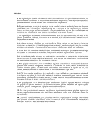 RESUMO


  1. As organizações podem ser definidas como unidades sociais ou agrupamentos humanos, in-
  tencionalmente construidas e reconstruidas a fim de se atingir um ou mais objetivos específicos,
  juntando recursos vivos e amorfos para transformá-los em produtos.

  2. Uma organização funciona da seguinte forma: recebe inputs do ambiente (recursos diversos,
  matérias-primas, informações, conhecimentos etc.), processa e os transforma em produtos
  (bens, serviços, novos conhecimentos etc) e fornece outputs ou entrega dos resultados para o
  ambiente que retroalimenta esse sistema completando uma cadeia de valor.

  3. As organizações atualmente vivem um movimento de busca de diferenciação por meio de as-
  pectos qualitativos, criativos, conceituais e de serviços, fruto das verdadeiras e diferenciadoras
  capacidades humanas.

  4. A relação entre os indivíduos e a organização se dá na medida em que os seres humanos
  encontram no trabalho a vinculação que procura para suprir sua dependência nata. As pessoas
  precisam criar vínculos e “construir obras” por meio do trabalho para atingir sua realização.

  5. O RH deve ser sensível e estratégico para compreender as relações que se formam nas orga-
  nizações e as características humanas, para poder fazer delas algo mais fértil e positivo.

  6. A formação de duplas e grupos em organizações representam os instrumentos fundamentais
  para o processo de mudança e desenvolvimento, uma vez que são neles que os investimentos e
  as capacidades realizadoras das pessoas se mostram.

  7. Nos grupos “vencedores” pode-se identificar algumas características típicas como: busca de
  pessoas com talento e inteligência, líderes que se criam uns aos outros, cheios de talentos que
  querem trabalhar juntos, se vêem como vencedores, têm humildade e orgulho de ser, são
  unidos, são concentrados no objetivo e têm as pessoas certas no lugar certo.

  8. O RH deve mostrar aos líderes da organização a potencialidade e a complexidade relacional,
  criando uma estratégia de construção gradual de grupos de sucesso utilizando variáveis como a
  proposta de estruturação mínima de normas e regras, papéis e responsabilidades das pessoas,
  leitura da dinâmica do grupo e planejamento futuro.

  9. Os grupos podem ser de diferentes tipos e ter diferentes objetivos e papéis. Algumas tipologias
  de grupos são: grupos funcionais, grupos multifuncionais, grupos diferentes em organizações
  matriciais, grupos contingenciais e grupos intraníveis hierárquicos.

  10. Em nível organizacional, podemos identificar os seguintes sistemas de relações: sistema de
  cargos, relações interpessoais entre indivíduos, relações de poder e de influência e fluxos de
  comunicação.

  11. Liderança é direcionamento, guia, poder de influência, capacidade de enxergar uma destina-
  ção aparente e virtual e comunicar a outros, trazendo-os a si e convencendo-os a trabalhar e
  lutar para alcançar a meta definida e compartilhada.
 