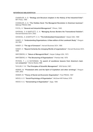 REFERÊNCIAS BIBLIOGRÁFICAS


  CHANDLER, A. D. “Strategy and Structure chapters in the History of the Industrial Enter”.
  MIT Press, 1990

  CHANDLER, A. D. “The Visibles Hand: The Managerial Revolution in American business”.
  Belknap PRESS,1980

  FAYOL, H. “General and Industrial Management”. Pitman, 1949.

  GHOSHAL, S. & BARTLETT, C. A. “Managing Across Borders the Transnational Solution”.
  Harvard Business SCH, 2002

  GHOSHAL, S. & BARTLETT, C. A. “The Individualized Corporations”. Harper USA, 1999

  HANDY, C. “Understanding Organizations: A New edition of this Landmark Study”. Penguin
  UK,1993

  HANDY, C. “The age of Unreason”. Harvard Business SCH, 1990

  HANDY, C. “Beyond Certainty the changing Worlds of organizations”. Harvard Business SCH,
  1996

  MINTZBERG, H. “Nature of Managerial Work”. Harper College USA, 1973

  MINTZBERG, H. “The Structuring of Organizations”. Prentice Hall, 1979

  PETERS, T. J. & WATERMAN. “In search of excellence lessons from America’s best-
  run companies”. Warner Books,1988

  TAYLOR, F. W. “The Principles of Scientific Management”. WW Norton,1967.

  WEBER, M. “Prostestant ethic and the Spirit of Capitalism and other wrintings”. Penguin
  USA, 2002

  WEBER, M. “Theory of Social and Economic Organization”. Free PRESS, 1997

  WEICK, K. E. “Social Psychology of Organization”. McGraw-Hill Professi,1979

  WEICK, K. E. “Sensemaking in Organization”. Sage, 1995
 