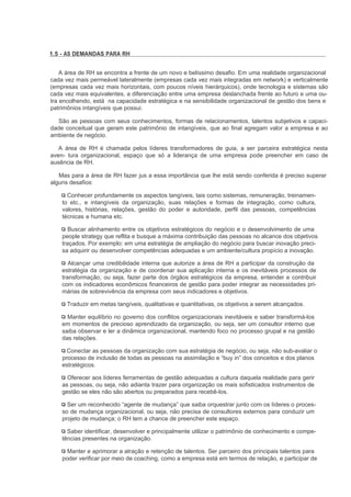 1.5 - AS DEMANDAS PARA RH


    A área de RH se encontra a frente de um novo e belíssimo desafio. Em uma realidade organizacional
cada vez mais permeável lateralmente (empresas cada vez mais integradas em network) e verticalmente
(empresas cada vez mais horizontais, com poucos níveis hierárquicos), onde tecnologia e sistemas são
cada vez mais equivalentes, a diferenciação entre uma empresa deslanchada frente ao futuro e uma ou-
tra encolhendo, está na capacidade estratégica e na sensibilidade organizacional de gestão dos bens e
patrimônios intangíveis que possui.

   São as pessoas com seus conhecimentos, formas de relacionamentos, talentos subjetivos e capaci-
dade conceitual que geram este patrimônio de intangíveis, que ao final agregam valor a empresa e ao
ambiente de negócio.

   A área de RH é chamada pelos líderes transformadores de guia, a ser parceira estratégica nesta
aven- tura organizacional, espaço que só a liderança de uma empresa pode preencher em caso de
ausência de RH.

   Mas para a área de RH fazer jus a essa importância que lhe está sendo conferida é preciso superar
alguns desafios:

      Conhecer profundamente os aspectos tangíveis, tais como sistemas, remuneração, treinamen-
    to etc., e intangíveis da organização, suas relações e formas de integração, como cultura,
    valores, histórias, relações, gestão do poder e autoridade, perfil das pessoas, competências
    técnicas e humana etc.

       Buscar alinhamento entre os objetivos estratégicos do negócio e o desenvolvimento de uma
    people strategy que reflita e busque a máxima contribuição das pessoas no alcance dos objetivos
    traçados. Por exemplo: em uma estratégia de ampliação do negócio para buscar inovação preci-
    sa adquirir ou desenvolver competências adequadas e um ambiente/cultura propício a inovação.

       Alcançar uma credibilidade interna que autorize a área de RH a participar da construção da
    estratégia da organização e de coordenar sua aplicação interna e os inevitáveis processos de
    transformação, ou seja, fazer parte dos órgãos estratégicos da empresa, entender e contribuir
    com os indicadores econômicos financeiros de gestão para poder integrar as necessidades pri-
    márias de sobrevivência da empresa com seus indicadores e objetivos.

      Traduzir em metas tangíveis, qualitativas e quantitativas, os objetivos a serem alcançados.

      Manter equilíbrio no governo dos conflitos organizacionais inevitáveis e saber transformá-los
    em momentos de precioso aprendizado da organização, ou seja, ser um consultor interno que
    saiba observar e ler a dinâmica organizacional, mantendo foco no processo grupal e na gestão
    das relações.

      Conectar as pessoas da organização com sua estratégia de negócio, ou seja, não sub-avaliar o
    processo de inclusão de todas as pessoas na assimilação e “buy in” dos conceitos e dos planos
    estratégicos.

      Oferecer aos líderes ferramentas de gestão adequadas a cultura daquela realidade para gerir
    as pessoas, ou seja, não adianta trazer para organização os mais sofisticados instrumentos de
    gestão se eles não são abertos ou preparados para recebê-los.

      Ser um reconhecido “agente de mudança” que saiba orquestrar junto com os líderes o proces-
    so de mudança organizacional, ou seja, não precisa de consultores externos para conduzir um
    projeto de mudança; o RH tem a chance de preencher este espaço.

      Saber identificar, desenvolver e principalmente utilizar o patrimônio de conhecimento e compe-
    tências presentes na organização.

      Manter e aprimorar a atração e retenção de talentos. Ser parceiro dos principais talentos para
    poder verificar por meio de coaching, como a empresa está em termos de relação, e participar de
 