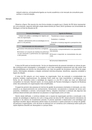 network externos, principalmente ligados ao mundo acadêmico e de mercado de consultoria para
               verificar o nível de atração.


Atenção:


              Observe a figura. Ela resume de uma forma simples os papéis que o Gestor de RH deve representar
           em uma empresa, segundo definição ampla desenvolvida por Dave Ulrich (professor da Universidade de
           Michigan) no final da década de 90.


                              Parceiro Estratégico                                  Agente de Mudança
                  Colocar em prática a estratégia de negócio por        Transformar e inovar a organização.
                 meio da organização.
                                                                        Sustentar a mudança.
                  Manter o alinhamento entre as estratégias de ne-
                gócio e a de pessoas.                                    Entender a mudança segundo a perspectiva das
                                                                       pessoas.
                        Administrador de infra-estrutura                           Parceiro de Pessoas
                  Construir infra-estruturas eficientes e amigáveis.     Aumentar o comprometimento e as capacidades
                                                                       das pessoas.
                  Construir um conjunto de medidas de performan-
                ce que mensurem a performance da organização       Escutar e responder as necessidades das pes-
                e das pessoas.                                   soas.


                                                                        Comunicar bilateralmente.


              A área de RH está se transformando. Vai de um departamento de pessoal orientado as rotinas da ges-
           tão contratual entre empregador e empregado à uma área estratégico-operacional que não perde suas
           responsabilidades em termos de infra-estrutura, por meio da gestão de processos como folha de paga-
           mento, informações atreladas a relação contratual indivíduo-empresa, benefícios, aspectos contabéis e
           legais da relação.

              A área de RH adquire um novo espaço na organização, fruto da evolução e complexidade dos
           próprios modelos organizacionais. As pessoas ficam cada vez mais importantes e estratégicas, e a
           forma de ali- nhamento entre a estratégia de negócio e a de RH é cada vez mais um diferencial
           competitivo no mercado. Nascem assim, os novos papéis de Parceiro Estratégico e Agente de Mudança
           antes não praticados em organizações mais simplificadas.

              O papel de parceiro das pessoas em termos de gestão de processos orientados à motivação, ao cres-
           cimento e ao desenvolvimento do conhecimento, treinamento, recrutamento e inserção de novos com-
           ponentes, mobilidade e carreira, comunicação interna, relações industriais e sindicais são algumas das
           políticas desenvolvidas para alavancar as pessoas e a organização como um todo.

              Dentro desta definição, o contínuo debate com a cúpula da organização permite a construção e dis-
           cussão de estratégias e objetivos de curto e longo prazo da área de RH, desenvolvendo indicadores de
           resultado e de retorno do investimento previsto. É preciso aprender a desenvolver uma estratégia que
           signifique escolher alguns elementos dentre todos os processos e ações possíveis no campo de gestão
           de pessoas e organizações, a fim de focar os esforços em um consenso com a liderança sobre quais prin-
           cipais objetivos deverão ser alcançados e o porque disso.
 