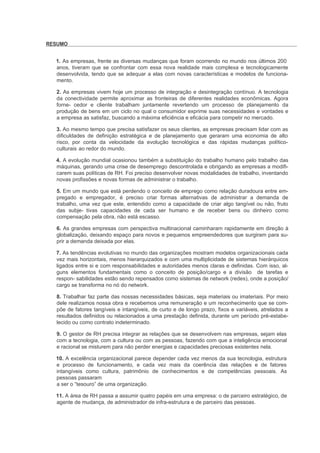 RESUMO


  1. As empresas, frente as diversas mudanças que foram ocorrendo no mundo nos últimos 200
  anos, tiveram que se confrontar com essa nova realidade mais complexa e tecnologicamente
  desenvolvida, tendo que se adequar a elas com novas características e modelos de funciona-
  mento.

  2. As empresas vivem hoje um processo de integração e desintegração contínuo. A tecnologia
  da conectividade permite aproximar as fronteiras de diferentes realidades econômicas. Agora
  forne- cedor e cliente trabalham juntamente revertendo um processo de planejamento da
  produção de bens em um ciclo no qual o consumidor exprime suas necessidades e vontades e
  a empresa as satisfaz, buscando a máxima eficiência e eficácia para competir no mercado.

  3. Ao mesmo tempo que precisa satisfazer os seus clientes, as empresas precisam lidar com as
  dificuldades de definição estratégica e de planejamento que geraram uma economia de alto
  risco, por conta da velocidade da evolução tecnológica e das rápidas mudanças político-
  culturais ao redor do mundo.

  4. A evolução mundial ocasionou também a substituição do trabalho humano pelo trabalho das
  máquinas, gerando uma crise de desemprego descontrolada e obrigando as empresas a modifi-
  carem suas políticas de RH. Foi preciso desenvolver novas modalidades de trabalho, inventando
  novas profissões e novas formas de administrar o trabalho.

  5. Em um mundo que está perdendo o conceito de emprego como relação duradoura entre em-
  pregado e empregador, é preciso criar formas alternativas de administrar a demanda de
  trabalho, uma vez que este, entendido como a capacidade de criar algo tangível ou não, fruto
  das subje- tivas capacidades de cada ser humano e de receber bens ou dinheiro como
  compensação pela obra, não está escasso.

  6. As grandes empresas com perspectiva multinacional caminharam rapidamente em direção à
  globalização, deixando espaço para novos e pequenos empreendedores que surgiram para su-
  prir a demanda deixada por elas.

  7. As tendências evolutivas no mundo das organizações mostram modelos organizacionais cada
  vez mais horizontais, menos hierarquizados e com uma multiplicidade de sistemas hierárquicos
  ligados entre si e com responsabilidades e autoridades menos claras e definidas. Com isso, al-
  guns elementos fundamentais como o conceito de posição/cargo e a divisão de tarefas e
  respon- sabilidades estão sendo repensados como sistemas de network (redes), onde a posição/
  cargo se transforma no nó do network.

  8. Trabalhar faz parte das nossas necessidades básicas, seja materiais ou imateriais. Por meio
  dele realizamos nossa obra e recebemos uma remuneração e um reconhecimento que se com-
  põe de fatores tangíveis e intangíveis, de curto e de longo prazo, fixos e variáveis, atrelados a
  resultados definidos ou relacionados a uma prestação definida, durante um período pré-estabe-
  lecido ou como contrato indeterminado.

  9. O gestor de RH precisa integrar as relações que se desenvolvem nas empresas, sejam elas
  com a tecnologia, com a cultura ou com as pessoas, fazendo com que a inteligência emocional
  e racional se misturem para não perder energias e capacidades preciosas existentes nela.

  10. A excelência organizacional parece depender cada vez menos da sua tecnologia, estrutura
  e processo de funcionamento, e cada vez mais da coerência das relações e de fatores
  intangíveis como cultura, patrimônio de conhecimentos e de competências pessoais. As
  pessoas passaram
  a ser o “tesouro” de uma organização.

  11. A área de RH passa a assumir quatro papéis em uma empresa: o de parceiro estratégico, de
  agente de mudança, de administrador de infra-estrutura e de parceiro das pessoas.
 