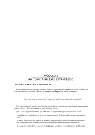 MÓDULO 2
                   RH COMO PARCEIRO ESTRATÉGICO
2.1 - A VISÃO DE UM MODELO INTEGRADO DE RH


   A área de RH tem como principal atividade cuidar da organização e das pessoas. Cabe, portanto, aos
seus componentes, conquistar o espaço de parceiro estratégico dos líderes do negócio.



             Você pode estar se perguntando: mas o que significa ser um parceiro estratégico?



   O RH que atua como parceiro estratégico é um conselheiro legítimo e confiável daquele que ocupa a
posição número 1 da organização e de seus principais líderes.

  Veja a seguir algumas atividades que o RH deve se propor a fazer para assumir esse papel:

    1. Analisar, com o número 1 da empresa, sua perspectiva de futuro, visão, anseios e preocupa-
    ções.

    2. Definir com o líder uma agenda de ações de diagnóstico para verificar o grau de alinhamento
    das idéias dos líderes com os outros componentes-chave e estratégicos da organização.

    3. Apresentar o diagnóstico e buscar integração para criação de uma visão comum da liderança.
 