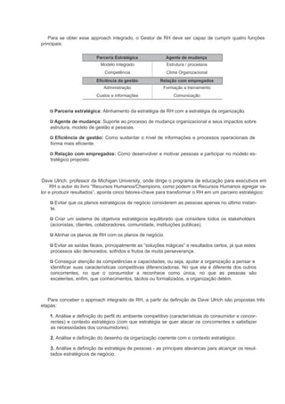 Para se obter esse approach integrado, o Gestor de RH deve ser capaz de cumprir quatro funções
principais:

                         Parceria Estratégica             Agente de mudança
                           Modelo Integrado               Estrutura / processos
                             Competência                  Clima Organizacional
                         Eficiência da gestão          Relação com empregados
                             Administração               Formação e treinamento
                         Custos e informações                 Comunicação


      Parceria estratégica: Alinhamento da estratégia de RH com a estratégia da organização.

      Agente de mudança: Suporte ao processo de mudança organizacional e seus impactos sobre
    estrutura, modelo de gestão e pessoas.

      Eficiência de gestão: Como sustentar o nível de informações e processos operacionais de
    forma mais eficiente.

      Relação com empregados: Como desenvolver e motivar pessoas a participar no modelo es-
    tratégico proposto.



Dave Ulrich, professor da Michigan University, onde dirige o programa de educação para executivos em
     RH o autor do livro “Recursos Humanos/Champions: como podem os Recursos Humanos agregar va-
lor e produzir resultados”, aponta cinco fatores-chave para transformar o RH em um parceiro estratégico:

      Evitar que os planos estratégicos de negócio considerem as pessoas apenas no último instan-
    te.

      Criar um sistema de objetivos estratégicos equilibrado que considere todos os stakeholders
    (acionistas, clientes, colaboradores, comunidade, instituições publicas).

      Alinhar os planos de RH com os planos de negócio.

      Evitar as saídas fáceis, principalmente as “soluções mágicas” e resultados certos, já que estes
    processos são demorados, sofridos e frutos de muita perseverança.

      Conseguir atenção às competências e capacidades, ou seja, ajudar a organização a pensar e
    identificar suas características competitivas diferenciadoras. No que ela é diferente dos outros
    concorrentes, no que o consumidor a reconhece como única, no que as pessoas são
    excelentes, enfim, que conhecimentos, tácitos ou formalizados, a organização detém.



   Para conceber o approach integrado de RH, a partir da definição de Dave Ulrich são propostas três
etapas:

    1. Análise e definição do perfil do ambiente competitivo (características do consumidor e concor-
    rentes) e contexto estratégico (com que estratégia se quer atacar os concorrentes e satisfazer
    as necessidades dos consumidores).

    2. Análise e definição do desenho da organização coerente com o contexto estratégico.

    3. Análise e definição da estratégia de pessoas - as principais alavancas para alcançar os resul-
    tados estratégicos de negócio.
 