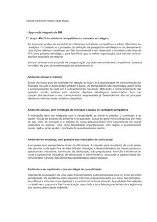 Vamos conhecer melhor cada etapa.



  Approach Integrado de RH

1ª. etapa - Perfil do ambiente competitivo e o contexto estratégico

 As empresas podem se encontrar em diferentes ambientes competitivos e adotar diferentes es-
  tratégias. O conteúdo e o processo de definição da perspectiva estratégica e de planejamento
  das ações relativas constituem um fato fundamental a ser observado e analisado pela área de
 RH como parceiro estratégico, para identificar qual a melhor organização para atender uma es-
 pecífica estratégia de negócio.

 Vamos conhecer uma proposta de categorização dos possíveis ambientes competitivos, baseada
 no critério do grau de transformação do ambiente em si:



 Ambiente estável e maduro

 Existe um baixo grau de incerteza em relação ao futuro e a possibilidade de transformação do
 mercado no curto e médio prazo também é baixa. Os competidores são conhecidos, assim como
 o posicionamento de cada um é suficientemente previsível. Motivação e comprometimento das
 pessoas, tensão positiva para alcançar objetivos estratégicos determinados, foco nas
 compe- tências-chave e nos conhecimentos empresariais já desenvolvidos são as principais
 alavancas internas neste contexto competitivo.



 Ambiente estável, com estratégia de inovação e busca de vantagem competitiva

 A motivação deve ser integrada com a necessidade de inovar e desafiar o conhecido e as
 experi- ências de sucesso do presente o do passado. Busca-se gerar novas perguntas por meio
 de pro- jetos de inovação e a entrada de novas pessoas-chave com experiências em outras
 realidades ou setores. Uma certa flexibilidade organizacional, com regras e procedimentos
 pouco rígidos, pode ajudar o processo de questionamento interno.



 Ambiente em mudança, com pressão nos resultados de curto prazo

 A empresa está apresentando sinais de dificuldade. A pressão para resultados de curto prazo
 não permite muita ação fora do eixo definido. Inovação e desenvolvimento de novos processos
 operacionais (industriais, comerciais, de distribuição) são prejudicados. Atenção à eficiência de
 custo e operacional (industrial, de distribuição e administrativo), associada à agressividade em
 remuneração variável, são elementos característicos desta situação.



 Ambiente a ser explorado, com estratégia de consolidação

 Representa a passagem de uma visão empreendedora e desestruturada para um início de profis-
 sionalizacão. Os equilíbrios entre aspectos informais e desestruturados e o início das definições
 de políticas e sistemas mais objetivos é a característica desta situação. A qualidade das relações,
 o trabalho em grupos e a liberdade de ação, associada a uma liderança reconhecida e legitimada,
 são fatores-chave deste ambiente.
 