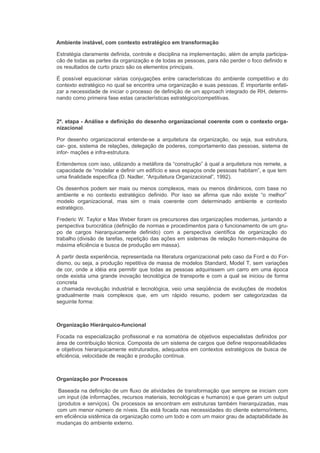 Ambiente instável, com contexto estratégico em transformação

Estratégia claramente definida, controle e disciplina na implementação, além de ampla participa-
cão de todas as partes da organização e de todas as pessoas, para não perder o foco definido e
os resultados de curto prazo são os elementos principais.

É possível equacionar várias conjugações entre características do ambiente competitivo e do
contexto estratégico no qual se encontra uma organização e suas pessoas. É importante enfati-
zar a necessidade de iniciar o processo de definição de um approach integrado de RH, determi-
nando como primeira fase estas características estratégico/competitivas.



2ª. etapa - Análise e definição do desenho organizacional coerente com o contexto orga-
nizacional

Por desenho organizacional entende-se a arquitetura da organização, ou seja, sua estrutura,
car- gos, sistema de relações, delegação de poderes, comportamento das pessoas, sistema de
infor- mações e infra-estrutura.

Entendemos com isso, utilizando a metáfora da “construção” à qual a arquitetura nos remete, a
capacidade de “modelar e definir um edifício e seus espaços onde pessoas habitam”, e que tem
uma finalidade específica (D. Nadler, “Arquitetura Organizacional”, 1992).

Os desenhos podem ser mais ou menos complexos, mais ou menos dinâmicos, com base no
ambiente e no contexto estratégico definido. Por isso se afirma que não existe “o melhor”
modelo organizacional, mas sim o mais coerente com determinado ambiente e contexto
estratégico.

Frederic W. Taylor e Max Weber foram os precursores das organizações modernas, juntando a
perspectiva burocrática (definição de normas e procedimentos para o funcionamento de um gru-
po de cargos hierarquicamente definido) com a perspectiva científica de organização do
trabalho (divisão de tarefas, repetição das ações em sistemas de relação homem-máquina de
máxima eficiência e busca de produção em massa).

A partir desta experiência, representada na literatura organizacional pelo caso da Ford e do For-
dismo, ou seja, a produção repetitiva de massa de modelos Standard, Model T, sem variações
de cor, onde a idéia era permitir que todas as pessoas adquirissem um carro em uma época
onde existia uma grande inovação tecnológica de transporte e com a qual se iniciou de forma
concreta
a chamada revolução industrial e tecnológica, veio uma seqüência de evoluções de modelos
gradualmente mais complexos que, em um rápido resumo, podem ser categorizadas da
seguinte forma:



Organização Hierárquico-funcional

Focada na especialização profissional e na somatória de objetivos especialistas definidos por
área de contribuição técnica. Composta de um sistema de cargos que define responsabilidades
e objetivos hierarquicamente estruturados, adequados em contextos estratégicos de busca de
eficiência, velocidade de reação e produção contínua.



Organização por Processos

 Baseada na definição de um fluxo de atividades de transformação que sempre se iniciam com
 um input (de informações, recursos materiais, tecnológicas e humanos) e que geram um output
 (produtos e serviços). Os processos se encontram em estruturas também hierarquizadas, mas
 com um menor número de níveis. Ela está focada nas necessidades do cliente externo/interno,
em eficiência sistêmica da organização como um todo e com um maior grau de adaptabilidade às
mudanças do ambiente externo.
 