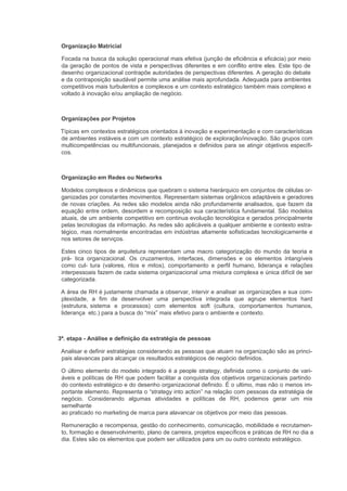Organização Matricial

 Focada na busca da solução operacional mais efetiva (junção de eficiência e eficácia) por meio
 da geração de pontos de vista e perspectivas diferentes e em conflito entre eles. Este tipo de
 desenho organizacional contrapõe autoridades de perspectivas diferentes. A geração do debate
 e da contraposição saudável permite uma análise mais aprofundada. Adequada para ambientes
 competitivos mais turbulentos e complexos e um contexto estratégico também mais complexo e
 voltado à inovação e/ou ampliação de negócio.



 Organizações por Projetos

Típicas em contextos estratégicos orientados à inovação e experimentação e com características
de ambientes instáveis e com um contexto estratégico de exploração/inovação. São grupos com
multicompetências ou multifuncionais, planejados e definidos para se atingir objetivos específi-
cos.



 Organização em Redes ou Networks

 Modelos complexos e dinâmicos que quebram o sistema hierárquico em conjuntos de células or-
 ganizadas por constantes movimentos. Representam sistemas orgânicos adaptáveis e geradores
 de novas criações. As redes são modelos ainda não profundamente analisados, que fazem da
 equação entre ordem, desordem e recomposição sua característica fundamental. São modelos
 atuais, de um ambiente competitivo em continua evolução tecnológica e gerados principalmente
 pelas tecnologias da informação. As redes são aplicáveis a qualquer ambiente e contexto estra-
 tégico, mas normalmente encontradas em indústrias altamente sofisticadas tecnologicamente e
 nos setores de serviços.

 Estes cinco tipos de arquitetura representam uma macro categorização do mundo da teoria e
 prá- tica organizacional. Os cruzamentos, interfaces, dimensões e os elementos intangíveis
 como cul- tura (valores, ritos e mitos), comportamento e perfil humano, liderança e relações
 interpessoais fazem de cada sistema organizacional uma mistura complexa e única difícil de ser
 categorizada.

 A área de RH é justamente chamada a observar, intervir e analisar as organizações e sua com-
 plexidade, a fim de desenvolver uma perspectiva integrada que agrupe elementos hard
 (estrutura, sistema e processos) com elementos soft (cultura, comportamentos humanos,
 liderança etc.) para a busca do “mix” mais efetivo para o ambiente e contexto.



3ª. etapa - Análise e definição da estratégia de pessoas

 Analisar e definir estratégias considerando as pessoas que atuam na organização são as princi-
 pais alavancas para alcançar os resultados estratégicos de negócio definidos.

 O último elemento do modelo integrado é a people strategy, definida como o conjunto de vari-
 áveis e políticas de RH que podem facilitar a conquista dos objetivos organizacionais partindo
 do contexto estratégico e do desenho organizacional definido. É o ultimo, mas não o menos im-
 portante elemento. Representa o “strategy into action” na relação com pessoas da estratégia de
 negócio. Considerando algumas atividades e políticas de RH, podemos gerar um mix
 semelhante
 ao praticado no marketing de marca para alavancar os objetivos por meio das pessoas.

 Remuneração e recompensa, gestão do conhecimento, comunicação, mobilidade e recrutamen-
 to, formação e desenvolvimento, plano de carreira, projetos específicos e práticas de RH no dia a
 dia. Estes são os elementos que podem ser utilizados para um ou outro contexto estratégico.
 