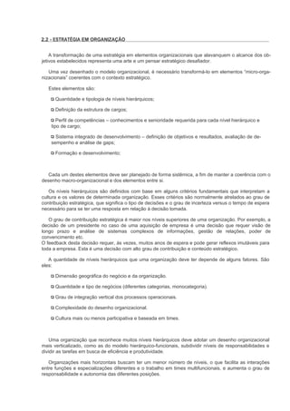 2.2 - ESTRATÉGIA EM ORGANIZAÇÃO


    A transformação de uma estratégia em elementos organizacionais que alavanquem o alcance dos ob-
jetivos estabelecidos representa uma arte e um pensar estratégico desafiador.

   Uma vez desenhado o modelo organizacional, é necessário transformá-lo em elementos “micro-orga-
nizacionais” coerentes com o contexto estratégico.

   Estes elementos são:

      Quantidade e tipologia de níveis hierárquicos;

      Definição da estrutura de cargos;

       Perfil de competências – conhecimentos e senioridade requerida para cada nível hierárquico e
    tipo de cargo;

      Sistema integrado de desenvolvimento – definição de objetivos e resultados, avaliação de de-
    sempenho e análise de gaps;

      Formação e desenvolvimento;



   Cada um destes elementos deve ser planejado de forma sistêmica, a fim de manter a coerência com o
desenho macro-organizacional e dos elementos entre si.

   Os níveis hierárquicos são definidos com base em alguns critérios fundamentais que interpretam a
cultura e os valores de determinada organização. Esses critérios são normalmente atrelados ao grau de
contribuição estratégica, que significa o tipo de decisões e o grau de incerteza versus o tempo de espera
necessário para se ter uma resposta em relação à decisão tomada.

   O grau de contribuição estratégica é maior nos níveis superiores de uma organização. Por exemplo, a
decisão de um presidente no caso de uma aquisição de empresa é uma decisão que requer visão de
longo prazo e análise de sistemas complexos de informações, gestão de relações, poder de
convencimento etc.
O feedback desta decisão requer, às vezes, muitos anos de espera e pode gerar reflexos imutáveis para
toda a empresa. Esta é uma decisão com alto grau de contribuição e conteúdo estratégico.

   A quantidade de níveis hierárquicos que uma organização deve ter depende de alguns fatores. São
eles:

      Dimensão geográfica do negócio e da organização.

      Quantidade e tipo de negócios (diferentes categorias, monocategoria).

      Grau de integração vertical dos processos operacionais.

      Complexidade do desenho organizacional.

      Cultura mais ou menos participativa e baseada em times.



    Uma organização que reconhece muitos níveis hierárquicos deve adotar um desenho organizacional
mais verticalizado, como as do modelo hierárquico-funcionais, subdividir níveis de responsabilidades e
dividir as tarefas em busca de eficiência e produtividade.

   Organizações mais horizontais buscam ter um menor número de níveis, o que facilita as interações
entre funções e especializações diferentes e o trabalho em times multifuncionais, e aumenta o grau de
responsabilidade e autonomia das diferentes posições.
 