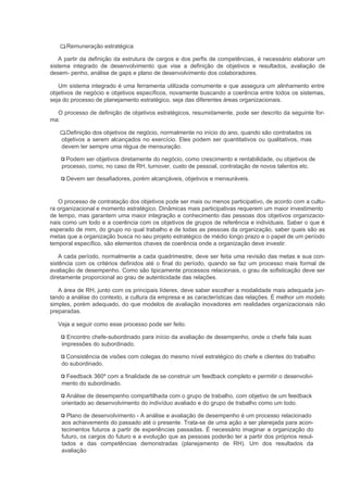 Remuneração estratégica

    A partir da definição da estrutura de cargos e dos perfis de competências, é necessário elaborar um
sistema integrado de desenvolvimento que vise a definição de objetivos e resultados, avaliação de
desem- penho, análise de gaps e plano de desenvolvimento dos colaboradores.

   Um sistema integrado é uma ferramenta utilizada comumente e que assegura um alinhamento entre
objetivos de negócio e objetivos específicos, novamente buscando a coerência entre todos os sistemas,
seja do processo de planejamento estratégico, seja das diferentes áreas organizacionais.

  O processo de definição de objetivos estratégicos, resumidamente, pode ser descrito da seguinte for-
ma:

      Definição dos objetivos de negócio, normalmente no início do ano, quando são contratados os
    objetivos a serem alcançados no exercício. Eles podem ser quantitativos ou qualitativos, mas
    devem ter sempre uma régua de mensuração.

      Podem ser objetivos diretamente do negócio, como crescimento e rentabilidade, ou objetivos de
    processo, como, no caso de RH, turnover, custo de pessoal, contratação de novos talentos etc.

      Devem ser desafiadores, porém alcançáveis, objetivos e mensuráveis.


   O processo de contratação dos objetivos pode ser mais ou menos participativo, de acordo com a cultu-
ra organizacional e momento estratégico. Dinâmicas mais participativas requerem um maior investimento
de tempo, mas garantem uma maior integração e conhecimento das pessoas dos objetivos organizacio-
nais como um todo e a coerência com os objetivos de grupos de referência e individuais. Saber o que é
esperado de mim, do grupo no qual trabalho e de todas as pessoas da organização, saber quais são as
metas que a organização busca no seu projeto estratégico de médio longo prazo e o papel de um período
temporal específico, são elementos chaves de coerência onde a organização deve investir.

    A cada período, normalmente a cada quadrimestre, deve ser feita uma revisão das metas e sua con-
sistência com os critérios definidos até o final do período, quando se faz um processo mais formal de
avaliação de desempenho. Como são tipicamente processos relacionais, o grau de sofisticação deve ser
diretamente proporcional ao grau de autenticidade das relações.

   A área de RH, junto com os principais líderes, deve saber escolher a modalidade mais adequada jun-
tando a análise do contexto, a cultura da empresa e as características das relações. É melhor um modelo
simples, porém adequado, do que modelos de avaliação inovadores em realidades organizacionais não
preparadas.

   Veja a seguir como esse processo pode ser feito.

      Encontro chefe-subordinado para início da avaliação de desempenho, onde o chefe fala suas
    impressões do subordinado.

     Consistência de visões com colegas do mesmo nível estratégico do chefe e clientes do trabalho
    do subordinado.

     Feedback 360º com a finalidade de se construir um feedback completo e permitir o desenvolvi-
    mento do subordinado.

      Análise de desempenho compartilhada com o grupo de trabalho, com objetivo de um feedback
    orientado ao desenvolvimento do indivíduo avaliado e do grupo de trabalho como um todo.

      Plano de desenvolvimento - A análise e avaliação de desempenho é um processo relacionado
    aos achievements do passado até o presente. Trata-se de uma ação a ser planejada para acon-
    tecimentos futuros a partir de experiências passadas. É necessário imaginar a organização do
    futuro, os cargos do futuro e a evolução que as pessoas poderão ter a partir dos próprios resul-
    tados e das competências demonstradas (planejamento de RH). Um dos resultados da
    avaliação
 