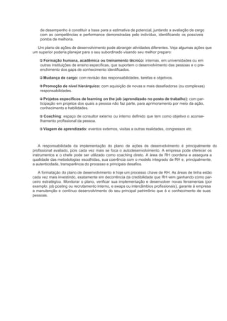 de desempenho é constituir a base para a estimativa de potencial, juntando a avaliação de cargo
    com as competências e performance demonstradas pelo indivíduo, identificando os possíveis
    pontos de melhoria.

  Um plano de ações de desenvolvimento pode abranger atividades diferentes. Veja algumas ações que
um superior poderia planejar para o seu subordinado visando seu melhor preparo:

      Formação humana, acadêmica ou treinamento técnico: internas, em universidades ou em
    outras instituições de ensino específicas, que suportem o desenvolvimento das pessoas e o pre-
    enchimento dos gaps de conhecimento identificados.

      Mudança de cargo: com revisão das responsabilidades, tarefas e objetivos.

      Promoção de nível hierárquico: com aquisição de novas e mais desafiadoras (ou complexas)
    responsabilidades.

       Projetos específicos de learning on the job (aprendizado no posto de trabalho): com par-
    ticipação em projetos dos quais a pessoa não faz parte, para aprimoramento por meio da ação,
    conhecimento e habilidades.

      Coaching: espaço de consultor externo ou interno definido que tem como objetivo o aconse-
    lhamento profissional da pessoa.

      Viagem de aprendizado: eventos externos, visitas a outras realidades, congressos etc.



   A responsabilidade da implementação do plano de ações de desenvolvimento é principalmente do
profissional avaliado, pois cada vez mais se foca o autodesenvolvimento. A empresa pode oferecer os
instrumentos e o chefe pode ser utilizado como coaching direto. A área de RH coordena e assegura a
qualidade das metodologias escolhidas, sua coerência com o modelo integrado de RH e, principalmente,
a autenticidade, transparência do processo e principais desafios.

   A formatação do plano de desenvolvimento é hoje um processo chave de RH. As áreas de linha estão
cada vez mais investindo, exatamente em decorrência da credibilidade que RH vem ganhando como par-
ceiro estratégico. Monitorar o plano, verificar sua implementação e desenvolver novas ferramentas (por
exemplo: job posting ou recrutamento interno, e swaps ou intercâmbios profissionais), garante à empresa
a manutenção e contínuo desenvolvimento do seu principal patrimônio que é o conhecimento de suas
pessoas.
 