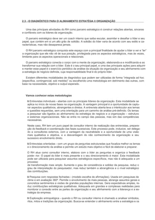 2.3 - O DIAGNÓSTICO PARA O ALINHAMENTO ESTRATÉGIA X ORGANIZAÇÃO


   Uma das principais atividades do RH como parceiro estratégico é construir relações abertas, sinceras
e confiáveis com os líderes da organização.

   O parceiro estratégico deve ser um coach interno que saiba escutar, assimilar e desafiar o líder e seu
papel, que contém em si um alto grão de solidão. A solidão do líder varia de acordo com seu estilo e ca-
racterísticas, mas não desaparece jamais.

   O RH parceiro estratégico conquista este espaço com a principal finalidade de ajudar o líder a ver e “ler”
a organização que ele não vê de sua posição, privilegiada para os aspectos estratégicos, mas às vezes,
limitante para os aspectos operacionais e relacionais.

   O parceiro estratégico conecta o corpo com a mente da organização, elaborando-a e modificando-a ao
transformar sua relação com o líder. Este é o seu principal papel, e uma das principais ações para adquirir
e manter esse papel é o exercício periódico da análise da situação da organização e seu alinhamento com
a estratégia de negócio definida, cuja responsabilidade final é do próprio líder.

   Existem diferentes modalidades de diagnóstico que podem ser utilizadas de forma “integrada ad hoc
(específica, contingencial, sob medida)” ou escolhendo uma metodologia em detrimento das outras, com
base na necessidade, objetivo e output esperado.



   Vamos conhecer estas metodologias

      Entrevistas individuais - abertas com os principais líderes da organização. Esta modalidade se
    aplica no início de novas fases na organização. A vantagem principal é a oportunidade de captu-
    rar aspectos qualitativos, abrangentes e diretos. A entrevista aberta leva o interlocutor aos temas
    e questões requeridas, sem uma orientação para um caminho de análise pré-definido. Os temas
    a pesquisar são ligados ao alinhamento da estratégia de negócio e a organização – estrutura
    e sistemas organizacionais. Não se entra no campo das pessoas, mas sim das competências
    necessárias.

    Neste caso, RH tem um puro papel de consultor interno de realização das entrevistas, prepara-
    ção do feedback e coordenação das fases sucessivas. Este processo pode, inclusive, ser delega-
    do a consultores externos, com a vantagem da neutralidade e a oportunidade de uma visão
    mais qualitativa e objetiva, e a desvantagem do não conhecimento da organização e seu
    sucessivo envolvimento direto.

      Entrevistas orientadas - com um grupo de perguntas estruturadas que focaliza melhor os temas
    e o direcionamento da análise e permite um estudo mais objetivo e fácil de elaborar e preparar.

    O RH atua como consultor interno, elabora com o líder as perguntas e organiza o feedback
    poste- rior. O papel do líder é mais presente e o seu direcionamento é maior. Esta modalidade
    pode ser utilizada para pesquisar assuntos estratégicos específicos, mas não é adequada a um
    processo
    de transformação mais amplo. Aumenta o grau de consistência e solidez da pesquisa, reduz o
    grau de interpretação do pesquisador, mas reduz também a abrangência e o nível estratégico
    das contribuições.

       Pesquisa com respostas fechadas - (modelo escolha de afirmações). Usada em pesquisas de
    clima e em avaliação 360º. Permite o envolvimento de mais pessoas, abrange assuntos gerais e
    concretiza sentimentos e visões de grandes populações internas. Gera expectativas amplas, re-
    duz contribuições estratégicas qualitativas. Adequada em grandes e complexas realidades para
    monitorar a conexão entre as partes da organização e seu alinhamento com a liderança e a es-
    tratégia da empresa.

       Exploração antropológica - quando o RH ou consultor interno é chamado a analisar símbolos,
    ritos, mitos e tradições da organização. Busca-se entender o alinhamento entre a estratégia e os
 