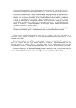 aspectos soft da organização. Requer tempo e convivência no íntimo da organização, sendo fun-
    damental para um RH parceiro estratégico, embora seja necessária uma preparação específica.

       Exploração clínica - quando o RH ou consultor interno recebe a demanda de uma intervenção
    de desenvolvimento e transformação organizacional por parte de um líder (comitente da inter-
    venção). Este é chamado um projeto de DO – Desenvolvimento Organizacional. É necessário
    entender as necessidades do contratante e quais os output esperados para se definir quem é
    o cliente da intervenção. A compreensão e análise contínua da relação triangular contratante-
    cliente (grupo ao qual a intervenção se refere, segundo o contratante) e consultor (RH, consultor
    interno ou externo), é a base da metodologia de intervenção que nos remete às experiências
    clínicas da psicanálise e da sócio-análise.

    Alguns autores e consultores definiram esta modalidade de intervenção como psicosocioanálise,
    que tem como finalidade última a transformação da relação contratante–cliente–consultor.



   Estas diferentes modalidades de pesquisa são a base para realizar o diagnóstico organizacional. A
preparação, com os líderes, da estratégia de feedback é essencial para desenhar e realizar as futuras
etapas da intervenção.

   O trabalho em conjunto com os líderes reforça o papel de parceiro estratégico de RH, que deve con-
seguir um espaço relacional que permita feedbacks autênticos, independentemente de sua
coloração (positivo ou negativo). Sem um diagnóstico digno e real, qualquer plano de intervenção
organizacional que venha a ser preparado e implementado corre o risco de ser teórico e mal posicionado.

  O output do diagnóstico de alinhamento resulta no pedido, pelo próprio líder da organização, de uma
agenda de ações organizacionais e de uma formulação ou reformulação da people strategy.
 