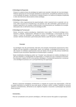 Estratégia de Expansão
    Crescer é a palavra-chave da estratégia de negócio (por exemplo: detenção de nova tecnologia).
    Políticas agressivas de remuneração atreladas ao crescimento, competências distintivas em bus-
    ca de ocupação de espaço, recrutamento e seleção focado e um sistema de relações simplificado
    e veloz são elementos alavancadores desta estratégia.

    Estratégia de Inovação
    Ambiente e clima organizacional de experimentação, onde é possível errar e aprender com os
    erros, além da busca de competências e de pessoas com alta criatividade, gerenciamento por
    projetos específicos com equipes multifuncionais e reconhecimento por resultados de inovação
    alcançados são os elementos-chave da estratégia de RH.

    Estratégia de Turnaround
    Mudar, reinventar, quebrar paradigmas, implementar novas ações. Turnaround privilegia recru-
    tamento e seleção, outplacement, definição de novas competências e comunicação de novos
    valores. O grau de ansiedade nas pessoas aumenta e a resistência à mudança deve ser
    constan- temente monitorada e gerenciada pelos líderes e pelo RH parceiro estratégico.




              Exemplo

    As estratégias não são permanentes. Elas têm uma duração inversamente proporcional à inten-
    sidade com que impactam a organização. Assim, por exemplo, a estratégia de turnaround, com
    alto impacto na realidade organizacional, deve ser rápida a fim de que não produza resistências
    maiores do que sua própria capacidade de transformação e mudança.

   Estas modalidades estratégicas podem ser “mixadas” para obtenção de modelos estratégicos em
    RH que respeitem a complexidade da organização e o contexto em que a empresa se encontra.
   Para alcançar o objetivo de RH como parceiro estratégico, é fundamental apresentar e consensar
   uma estratégia de pessoas com a principal liderança da organização.




   Montar e posicionar estratégias corretamente é o segredo do sucesso das organizações, o RH tem
um papel importante na medida em que pode ajudar os líderes a definir, analisar, implantar e mensurar
políticas e procedimentos, alinhando-os aos objetivos traçados e buscando a participação das pessoas
nesse processo.



  Concluindo...

   Para ser considerado como parceiro estratégico, o RH deve exercer três papéis na organização:
 