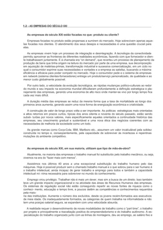 1.2 - AS EMPRESAS DO SÉCULO XXI


   As empresas do século XXI estão focadas no que: produto ou cliente?

   Empresas focadas no produto estão propensas a sumirem do mercado. Hoje sobrevivem apenas aque-
las focadas nos clientes. O atendimento dos seus desejos e necessidades é uma questão crucial para
elas.

    As empresas vivem hoje um processo de integração e desintegração. A tecnologia da conectividade
permitiu aproximar as fronteiras de diferentes realidades econômicas, fazendo com que fornecedor e clien-
te trabalhassem juntamente. E à chamada era “on demand”, que reverteu um processo de planejamento da
produção de bens que tinha origem na leitura do mercado por parte de uma empresa, sua decomposição
em aquisição de matérias-primas, transformação industrial e sucessiva comercialização, em um ciclo no
qual o consumidor exprime suas necessidades e vontades e a empresa as satisfaz, buscando a máxima
eficiência e eficácia para poder competir no mercado. Hoje o consumidor pede e o sistema de empresas
em network (sistema clientes-fornecedores) entrega um produto/serviço personalizado, de qualidade e ao
menor custo globalmente possível.

   Por outro lado, a velocidade da evolução tecnológica, as rápidas mudanças político-culturais ao redor
do mundo e seu impacto na economia mundial dificultaram profundamente a definição estratégica e pla-
nejamento das empresas, gerando uma economia de alto risco onde manter-se vivo por longo tempo fica
cada vez mais difícil.

   A duração média das empresas se reduz da mesma forma que a taxa de mortalidade ao longo dos
primeiros anos aumenta, gerando assim uma nova forma de energização econômica e criatividade.

   A construção de valor de longo prazo volta a ser importante. As politicas estratégicas mais orientadas
a altos retornos em prazos curtos, típicas dos anos oitenta e noventa do século passado, estão sendo
substi- tuídas por novos valores, mais especificamente aqueles orientados a continuidade histórica das
empresas, seu crescimento gradual e sustentável e uma nova ética dos negócios coerentes com as
necessidades de melhoria da sociedade como um todo.

   As grande marcas como Coca-Cola, IBM, Marlboro etc., assumem um valor incalculável pela solidez
construída no tempo e, conseqüentemente, pela capacidade de sobreviver às incertezas e repentinas
mutações do ambiente competitivo.



   As empresas do século XXI, em sua maioria, utilizam que tipo de mão-de-obra?

   Atualmente, na maioria das empresas o trabalho manual foi substituído pelo trabalho mecânico, ou seja,
vivemos na era do “fazer mais com menos”.

    Assistimos nos últimos 40 anos a uma excepcional substituição do trabalho humano pelo das
máquinas. Hoje é possível produzir sem o chamado trabalho manual e o que sobrou para o ser humano é
o trabalho intelectual, ainda incapaz de gerar trabalho e emprego para todos e também a capacidade
intelectual mí- nima necessária para sobreviver no mundo do conhecimento.

    Emprego virou privilégio. Trabalhar não é mais um dever, mas sim a busca de um direito. Isso também
teve um grande impacto organizacional e na atividade das áreas de Recursos Humanos das empresas.
Os sistemas de regulação social não estão conseguindo repartir as novas fontes de riqueza como o
conheci- mento, educação e tempo livre, e poucos detêm as competências e conhecimentos requeridos
pela maio-
ria das instituições. Aumenta o número dos excluídos, desde os jovens recém-formados aos executivos
de meia idade. Os inadequadamente formados, as categorias de quem trabalha na informalidade e não
tem uma posiçao salarial segura, se expandem com uma velocidade absurda.

  A realidade requer o desenvolvimento de novas modalidades de trabalho como o “part time”, o trabalho
por projeto e principalmente a reavaliação positiva do empreendedorismo e do trabalho autônomo. A es-
pecialização do trabalho organizado junto com as linhas de montagens, deu ao emprego, ao salário fixo e
 