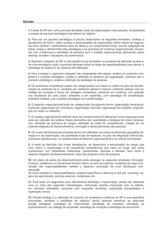 RESUMO


  1. A área de RH tem como principal atividade cuidar da organização e das pessoas, conquistando
  o espaço de parceiro estratégico dos líderes de negócio.

  2. Para ser um parceiro estratégico é preciso desenvolver as seguintes atividades: analisar a
  perspectiva de futuro, visão, anseios e preocupações da organização; definir ações de diagnós-
  tico para verificar o alinhamento entre as idéias e os componentes-chave; buscar integração de
  todos; propor o alinhamento das estratégias e do processo de mudança organizacional; consen-
  sar com a liderança a estratégia de pessoas com o modelo organizacional; apresentar ações
  efetivas; escolher indicadores de performance.

  3. Approach integrado de RH é uma seqüência de atividades no processo de definição da área e
  de uma estratégia e ação, buscando abranger todas as áreas de responsabilidade para alinhar a
  estratégia de negócio e as variáveis de realização.

  4. Para conceber o approach integrado são necessárias três etapas: análise do ambiente com-
  petitivo e contexto estratégico; análise e definição do desenho da organização, coerente com o
  contexto estratégico; análise e definição da estratégia de pessoas.

  5. Os ambientes competitivos podem ser categorizados com base no critério do grau de transfor-
  mação do ambiente em si, resultado em: ambiente estável e maduro; ambiente estável, com es-
  tratégia de inovação e busca de vantagem competitiva; ambiente em mudança, com pressão
  nos resultados de curto prazo; ambiente a ser explorado, com estratégia de consolidação;
  ambiente instável, com contexto estratégico em transformação.

  6. O desenho organizacional pode ser categorizado da seguinte forma: organização hierárquico-
  funcional; organização por processos; organização matricial; organização por projetos; organiza-
  ção em redes ou networks.

  7. O modelo organizacional definido deve ser transformado em elementos micro-organizacionais
  para ser colocado em prática. Esses elementos são: quantidade e tipologia de níveis hierárqui-
  cos; definição da estrutura de cargos; definição do perfil de competências; criação de um
  sistema integrado de desenvolvimento; formação e desenvolvimento das pessoas.

  8. Os níveis hierárquicos da empresa devem ser definidos com base na dimensão geográfica do
  negócio e da organização, na quantidade e tipo de negócios, no grau de integração vertical dos
  processos operacionais; na complexidade do desenho organizacional e na cultura da empresa.

  9. A partir da definição dos níveis hierárquicos, se desenvolve a estruturação de cargos que
  com- põem a organização e as respectivas competências que cada um exige, tais como
  conhecimen- tos, habilidades intelectuais, operacionais, técnicas e atitudes, bem como o
  sistema integrado de desenvolvimento, tanto das pessoas como da empresa.

  10. Um plano de ações de desenvolvimento pode abranger as seguintes atividades: formação
  humana, acadêmica ou treinamento técnico dentro ou fora da empresa; mudança de cargo com
  revisão das responsabilidades, tarefas e objetivos; promoção de nível hierárquico com
  aquisição
  de novos desafios e responsabilidades; projetos específicos e learning on the job; coaching; via-
  gens de aprendizado, eventos externos, congressos etc.

  11. Para fazer um diagnóstico para alinhamento estratégia x organização, podem ser utilizadas
  uma ou mais das seguintes metodologias: entrevistas abertas individuais com os líderes,
  en- trevistas orientadas, pesquisa com respostas fechadas, exploração antropológica e
  exploração clínica.

  12. People strategy é a utilização do conjunto de processos e políticas de RH e sua específica
  priorização, alinhada à estratégia de negócio, sendo possível identificar as seguintes
  people strategies: estratégia de continuidade, estratégia de resultado, estratégia de
  posicionamento, es- tratégia de expansão, estratégia de inovação e estratégia de turnoround.
 