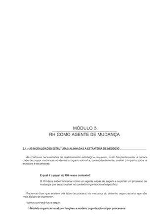 MÓDULO 3
                     RH COMO AGENTE DE MUDANÇA


3.1 – AS MODALIDADES ESTRUTURAIS ALINHADAS A ESTRATÉGIA DE NEGÓCIO


   As contínuas necessidades de realinhamento estratégico requerem, muito freqüentemente, a capaci-
dade de propor mudanças no desenho organizacional e, conseqüentemente, avaliar o impacto sobre a
estrutura e as pessoas.



             E qual é o papel do RH nesse contexto?

             O RH deve saber funcionar como um agente capaz de sugerir e suportar um processo de
             mudança que seja possível no contexto organizacional específico.


  Podemos dizer que existem três tipos de processo de mudança do desenho organizacional que são
mais típicos de ocorrerem.

  Vamos conhecê-los a seguir.

     Modelo organizacional por funções a modelo organizacional por processos
 