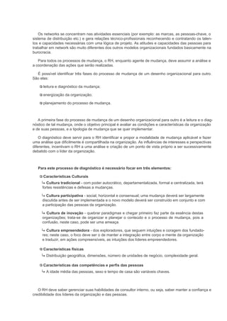 Os networks se concentram nas atividades essenciais (por exemplo: as marcas, as pessoas-chave, o
sistema de distribuição etc.) e gera relações técnico-profissionais reconhecendo e contratando os talen-
tos e capacidades necessárias com uma lógica de projeto. As atitudes e capacidades das pessoas para
trabalhar em network são muito diferentes dos outros modelos organizacionais fundados basicamente na
burocracia.

   Para todos os processos de mudança, o RH, enquanto agente de mudança, deve assumir a análise e
a coordenação das ações que serão realizadas.

  É possível identificar três fases do processo de mudança de um desenho organizacional para outro.
São elas:

      leitura e diagnóstico da mudança;

      energização da organização;

      planejamento do processo de mudança.



   A primeira fase do processo de mudança de um desenho organizacional para outro é a leitura e o diag-
nóstico de tal mudança, onde o objetivo principal é avaliar as condições e características da organização
e de suas pessoas, e a tipologia de mudança que se quer implementar.

    O diagnóstico deve servir para o RH identificar e propor a modalidade de mudança aplicável e fazer
uma análise que dificilmente é compartilhada na organização. As influências de interesses e perspectivas
diferentes, incentivam o RH a uma análise e criação de um ponto de vista próprio a ser sucessivamente
debatido com o líder da organização.



   Para este processo de diagnóstico é necessário focar em três elementos:

      Características Culturais
        Cultura tradicional - com poder autocrático, departamentalizada, formal e centralizada, terá
     fortes resistências e defesas a mudanças.

       Cultura participativa - social, horizontal e consensual; uma mudança deverá ser largamente
     discutida antes de ser implementada e o novo modelo deverá ser construído em conjunto e com
     a participação das pessoas da organização.

       Cultura de inovação - quebrar paradigmas e chegar primeiro faz parte da essência destas
     organizações; trata-se de organizar e planejar o conteúdo e o processo de mudança, pois a
     confusão, neste caso, pode ser uma ameaça.

        Cultura empreendedora - dos exploradores, que seguem intuições e coragem dos fundado-
     res; neste caso, o foco deve ser o de manter a integração entre corpo e mente da organização
     e traduzir, em ações compreensíveis, as intuições dos líderes empreendedores.

      Características físicas
        Distribuição geográfica, dimensões, número de unidades de negócio, complexidade geral.

      Características das competências e perfis das pessoas
        A idade média das pessoas, sexo e tempo de casa são variáveis chaves.



   O RH deve saber gerenciar suas habilidades de consultor interno, ou seja, saber manter a confiança e
credibilidade dos líderes da organização e das pessoas.
 
