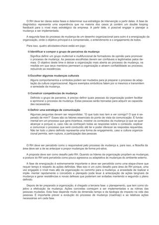 O RH deve ter claras estas fases e determinar sua estratégia de intervenção a partir delas. A fase de
diagnóstico representa uma experiência que na maioria dos casos já contém um double looping
feedback para o nível mais estratégico da empresa. A partir dele, é possível engajar e planejar a
mudança a ser implementada.

   A segunda fase do processo de mudança de um desenho organizacional para outro é a energização da
organização, onde o objetivo principal é a compreensão, o entendimento e o engajamento de todos.

   Para isso, quatro atividades-chave estão em jogo:

      Identificar e compor o grupo de parceiros da mudança
      Significa definir um grupo multinível e multifuncional de formadores de opinião para promover
      o processo de mudança. As pessoas escolhidas devem ser confiáveis e legitimadas pelos de-
      mais. O objetivo deste time é deixar a organização mais aberta ao processo de mudança, na
      medida em que seus membros permeiam a organização e atraem confiabilidade ao processo,
      reduzindo as resistências.

      Escolher algumas mudanças culturais
      Alguns comportamentos e símbolos podem ser mudados para já preparar o processo de adap-
      tação da cultura organizacional. Alguns exemplos simbólicos falam por si mesmos e transmitem
      a seriedade da mudança.

      Construir competências de mudança
      Definido o grupo de parceiros, é preciso definir quais pessoas da organização podem facilitar
      e aprimorar o processo de mudança. Estas pessoas serão treinadas para adquirir as capacida-
      des necessárias.

      Definir uma estratégia de comunicação
      Algumas perguntas devem ser respondidas: “O que tudo isso tem a ver comigo? O que é es-
      perado de mim?” Esses são os fatores essenciais do ponto de vista da comunicação. É funda-
      mental em um processo que gera incerteza, mostrar os conteúdos da mudança (o que se quer
      alcançar e porque) e, caso não se conheçam todas as respostas sobre o conteúdo, explicar
      e comunicar o processo que será conduzido até ter e poder oferecer as respostas requeridas.
      Não ter todo o plano definido representa uma forma de engajamento, caso a cultura organiza-
      cional permita, sem ruptura, a participação das pessoas.



   O RH deve ser percebido como o responsável pelo processo de mudança e, para isso, a filosofia da
área deve ser a de se antecipar e propor mudanças de forma pró-ativa.

   A proposta deve sair como desafio pelo RH. Quando os líderes da organização propõem as mudanças,
a postura do RH será percebida como pouco agressiva ou adaptativa às mudanças do ambiente externo.

   A fase de energização é extremamente importante e deve ser percebida como uma etapa-chave que
requer tempo e respeito às ações definidas. Mas isso é um outro desafio para área de RH porque, uma
vez engajado o nível mais alto da organização no caminho para a mudança, a ansiedade de realizar e
imple- mentar rapidamente o concebido e planejado pode levar à antecipação de ações tangíveis de
mudança e gerar resistências e novas defesas que poderiam ser evitadas mantendo e seguindo o plano
definido.

    Depois de ter preparado a organização, é chegado a terceira fase: o planejamento, que tem como ob-
jetivo a efetivação da mudança. Ações concretas começam a ser implementadas e as rotinas das
pessoas mudadas. Esta fase depende muito da dimensão tempo e da tipologia de impacto na vida das
pessoas. É importante prever a evolução do processo de mudança (roadmap) e as relativas ações
necessárias em cada fase.
 