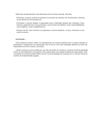 Nesta fase de planejamento, três elementos-chave merecem atenção. São eles:

      Pessoas: é preciso suportar as pessoas no processo de mudança com treinamentos, coaching,
    canais abertos de comunicação etc.

      Empresa: é preciso adaptar a organização para a efetivação tangível das mudanças. Nova
    estrutura organizacional, novos processos, novas formas de trabalhar, novas responsabilidades,
    novos objetivos, novas competências etc.

      Gestor de RH: deve monitorar os progressos e exercer feedback, ou seja, comemorar os pe-
    quenos avanços.



  Concluindo...

   Como podemos concluir, definir um planejamento de mudança significa focar e colocar atenção na
preparação e engajamento da organização, bem como ter uma clara estratégia definida por parte dos
responsáveis de como conduzir o processo.

   Líderes ansiosos ou pouco reflexivos, que não concordam em conduzir o processo de forma planejada,
devem ser aconselhados e contrastados. Isso poderia gerar uma reação de defesa da organização, onde
o processo de mudança poderia falhar não por causa da tipologia de mudança em si, mas por causa do
caminho de implementação seguido.
 