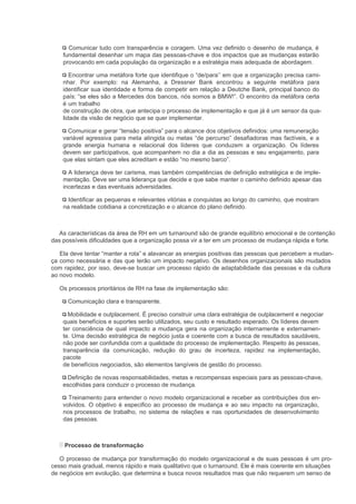 Comunicar tudo com transparência e coragem. Uma vez definido o desenho de mudança, é
    fundamental desenhar um mapa das pessoas-chave e dos impactos que as mudanças estarão
    provocando em cada população da organização e a estratégia mais adequada de abordagem.

       Encontrar uma metáfora forte que identifique o “de/para’’ em que a organização precisa cami-
    nhar. Por exemplo: na Alemanha, a Dressner Bank encontrou a seguinte metáfora para
    identificar sua identidade e forma de competir em relação a Deutche Bank, principal banco do
    país: “se eles são a Mercedes dos bancos, nós somos a BMW!”. O encontro da metáfora certa
    é um trabalho
    de construção de obra, que antecipa o processo de implementação e que já é um sensor da qua-
    lidade da visão de negócio que se quer implementar.

      Comunicar e gerar “tensão positiva” para o alcance dos objetivos definidos: uma remuneração
    variável agressiva para meta atingida ou metas “de percurso” desafiadoras mas factíveis, e a
    grande energia humana e relacional dos líderes que conduzem a organização. Os líderes
    devem ser participativos, que acompanhem no dia a dia as pessoas e seu engajamento, para
    que elas sintam que eles acreditam e estão “no mesmo barco”.

      A liderança deve ter carisma, mas também competências de definição estratégica e de imple-
    mentação. Deve ser uma liderança que decide e que sabe manter o caminho definido apesar das
    incertezas e das eventuais adversidades.

      Identificar as pequenas e relevantes vitórias e conquistas ao longo do caminho, que mostram
    na realidade cotidiana a concretização e o alcance do plano definido.



  As características da área de RH em um turnaround são de grande equilíbrio emocional e de contenção
das possíveis dificuldades que a organização possa vir a ter em um processo de mudança rápida e forte.

   Ela deve tentar “manter a rota” e alavancar as energias positivas das pessoas que percebem a mudan-
ça como necessária e das que terão um impacto negativo. Os desenhos organizacionais são mudados
com rapidez, por isso, deve-se buscar um processo rápido de adaptabilidade das pessoas e da cultura
ao novo modelo.

   Os processos prioritários de RH na fase de implementação são:

      Comunicação clara e transparente.

      Mobilidade e outplacement. É preciso construir uma clara estratégia de outplacement e negociar
    quais benefícios e suportes serão utilizados, seu custo e resultado esperado. Os líderes devem
    ter consciência de qual impacto a mudança gera na organização internamente e externamen-
    te. Uma decisão estratégica de negócio justa e coerente com a busca de resultados saudáveis,
    não pode ser confundida com a qualidade do processo de implementação. Respeito às pessoas,
    transparência da comunicação, redução do grau de incerteza, rapidez na implementação,
    pacote
    de benefícios negociados, são elementos tangíveis de gestão do processo.

      Definição de novas responsabilidades, metas e recompensas especiais para as pessoas-chave,
    escolhidas para conduzir o processo de mudança.

      Treinamento para entender o novo modelo organizacional e receber as contribuições dos en-
    volvidos. O objetivo é especifico ao processo de mudança e ao seu impacto na organização,
    nos processos de trabalho, no sistema de relações e nas oportunidades de desenvolvimento
    das pessoas.



    Processo de transformação

   O processo de mudança por transformação do modelo organizacional e de suas pessoas é um pro-
cesso mais gradual, menos rápido e mais qualitativo que o turnaround. Ele é mais coerente em situações
de negócios em evolução, que determina e busca novos resultados mas que não requerem um senso de
 