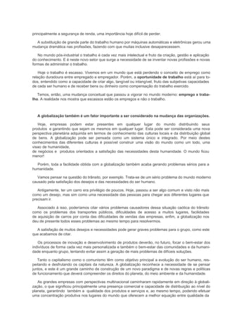 principalmente a segurança de renda, uma importância hoje difícil de perder.

  A substituição de grande parte do trabalho humano por máquinas automáticas e eletrônicas gerou uma
mudança dramática nas profissões, fazendo com que muitas inclusive desaparecessem.

   No mundo pós-industrial o trabalho é cada vez mais intelectual e fruto da criação, gestão e aplicação
do conhecimento. E é neste novo setor que surge a necessidade de se inventar novas profissões e novas
formas de administrar o trabalho.

    Hoje o trabalho é escasso. Vivemos em um mundo que está perdendo o conceito de emprego como
relação duradoura entre empregado e empregador. Porém, a oportunidade de trabalho está aí para to-
dos, entendido como a capacidade de criar algo, tangível ou intangível, fruto das subjetivas capacidades
de cada ser humano e de receber bens ou dinheiro como compensação do trabalho exercido.

   Temos, então, uma mudança conceitual que passou a vigorar no mundo moderno: emprego x traba-
lho. A realidade nos mostra que escassos estão os empregos e não o trabalho.



   A globalização também é um fator importante a ser considerado na mudança das organizações.

   Hoje, empresas podem estar presentes em qualquer lugar do mundo distribuindo seus
produtos e garantindo que sejam os mesmos em qualquer lugar. Esta pode ser considerada uma nova
perspectiva planetária adquirida em termos de conhecimento das culturas locais e da distribuição global
de bens. A globalização pode ser pensada como um sistema único e integrado. Por meio destes
conhecimentos das diferentes culturas é possível construir uma visão do mundo como um todo, uma
visao de humanidade,
de negócios e produtos orientados a satisfação das necessidades desta humanidade. O mundo ficou
menor!

  Porém, toda a facilidade obtida com a globalização também acaba gerando problemas sérios para a
humanidade.

   Vamos pensar na questão do trânsito, por exemplo. Trata-se de um sério problema do mundo moderno
causado pela satisfação dos desejos e das necessidades do ser humano.

   Antigamente, ter um carro era privilégio de poucos. Hoje, passou a ser algo comum e visto não mais
como um desejo, mas sim como uma necessidade das pessoas para chegar aos diferentes lugares que
precisam ir.

   Associado à isso, poderíamos citar vários problemas causadores dessa situação caótica do trânsito
como os problemas dos transportes públicos, dificuldades de acesso a muitos lugares, facilidades
de aquisição de carros por conta das dificuldades de vendas das empresas, enfim, a globalização nos
deu de presente todos esses problemas ao mesmo tempo para resolvermos.

  A satisfação de muitos desejos e necessidades pode gerar graves problemas para o grupo, como este
que acabamos de citar.

   Os processos de inovação e desenvolvimento de produtos deverão, no futuro, focar o bem-estar dos
indivíduos de forma cada vez mais personalizada e também o bem-estar das comunidades e da humani-
dade enquanto grupo, tentando evitar assim a geração de mais problemas de difíceis soluções.

   Tanto o capitalismo como o comunismo têm como objetivo principal a evolução do ser humano, res-
peitando e desfrutando os capitais da natureza. A globalização reconhece a necessidade de se pensar
juntos, e este é um grande caminho de construção de um novo paradigma e de novas regras e políticas
de funcionamento que deverá compreender os direitos do planeta, do meio ambiente e da humanidade.

   As grandes empresas com perspectivas multinacional caminharam rapidamente em direção à globali-
zação, o que significou principalmente uma presença comercial e capacidade de distribuição ao nível do
planeta, garantindo também a qualidade dos produtos e serviços e, ao mesmo tempo, podendo efetuar
uma concentração produtiva nos lugares do mundo que oferecem a melhor equação entre qualidade da
 