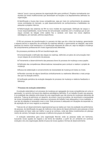interna” (ouvir o que as pessoas da organização têm para contribuir). Projetos normalmente con-
    duzidos por times multifuncionais que atravessam as funções e os departamentos definidos na
    organização.

      Identificação e busca das novas competências, seja por meio do conhecimento de pessoas
    novas contratadas do mercado, ou pelo desenvolvimento de conhecimentos e habilidades via
    pesquisa e projetos internos.

      Reformulação dos sistemas de RH no novo modelo de organização. Definição de cargos e
    novas responsabilidades, novas formas de remuneração coerentes com a mudança que se per-
    segue (revisão da relação entre salário fixo e variável, com base nos novos objetivos
    estratégicos, por exemplo, prêmios específicos).


   O RH em processo de transformação é o parceiro do líder que dá o rítmo da mudança, gerenciando
o aspecto técnico e específico da condução do roadmap definida, e gerenciando as relações, seja entre
pessoas do mesmo nível hierárquico e a contribuição esperada de cada um, seja na relação e mudança
de comportamento profissional em níveis organizacionais diferentes.

   Os processos prioritários de RH em transformação são:

     Conscientização e definição das etapas do roadmap, definindo um plano de comunicação inter-
    na por etapas de envolvimento de pessoas.

      Treinamento e desenvolvimento das pessoas-chave do processo de mudança e seus papéis.

     Definição das competências diferenciadoras necessárias para conduzir e realizar o projeto de
    mudança.

      Busca da colaboração e convencimento da necessidade de mudança em todos os níveis.

      Revisão concreta de alguns benefícios simbolicamente ou realmente diferentes e mais arroja-
    dos que na situação anterior.

       Verificação periódica da evolução desejada do processo de mudança e relativos feedbacks à
    liderança.


     Processo de evolução sistemática
   A evolução sistemática é um processo de mudança por agregação de novas competências em uma or-
ganização, no caminho de busca dos objetivos estratégicos definidos. É um trabalho focado nas pessoas
e na qualidade das relações entre áreas de uma organização que não precisa de mudanças relevantes de
estrutura. Trata-se de aprimorar um desenho, de evoluir o que já se pratica, de reconhecer a necessidade
de novas competências e analisar sistemas e processos de trabalho mais adequados à nova realidade, e
que tipo de relações é necessário rever e criar. Este processo é adequado em situações de expansão ou
de aquisição de um novo negócio ou empresa.

   Trata-se de um desenvolvimento organizacional que se realiza por meio da avaliação da performance
de pessoas, da identificação de gaps de melhoria e dos planos de desenvolvimento para pessoas e times
empenhados em fazer cada vez melhor o que já se conhece, onde são feitos investimentos em planeja-
mento de carreira, formação das pessoas e melhoria dos grupos de trabalho.

   A evolução sistemática gera uma organização flexível, onde as pessoas estão em harmonia,
buscando novas opções de negócio e da forma de trabalhar, a partir de um ambiente em contínua
evolução e de uma organização aberta à busca de novas opções e formas de desenvolvimento.
 