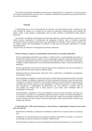 O processo de evolução sistemática reconhece que a organização é um organismo vivo que se aprimo-
ra e evolui constantemente e que, por isso, é necessário estudá-la continuamente como partes diferentes
de um todo que pode ser agregado.




              Exemplo

   A identificação de um novo nicho potencial de mercado e de consumidores requer a abertura de uma
nova unidade de negócio ou a criação de um grupo de expertises multifuncionais que precisam ser
organi- zadas, e isso impacta a organização como um todo, revendo e remodelando outras partes e
processos.

    As grandes e complexas organizações multinacionais detectam e geram mudanças contínuas no seu
interior porque reconhecem a necessidade de adaptação dinâmica. Elas se mantêm saudáveis
justamente porque conseguem desenvolver esta capacidade de enxergar o futuro antes do tempo e de
se adaptar, apesar das necessidades do presente. O valor guia da evolução sistemática é a análise
microorganizacio-
nal para busca de melhoria na integração de processos diferentes.


  Vamos conhecer a seguir as características do processo de evolução sistemática

       Uma organização participativa que valoriza a visão do todo e a especialização por partes. A
    liderança da direção orienta e mantém o foco na estratégia, enquanto a liderança operacional e
    a cultura da organização motivam as pessoas à busca de melhorias e mudanças de processos.
    Trabalhar multifuncionalmente é uma necessidade assimilada por todos, da qual se desfrutam os
    benefícios.

      Uma organização mais horizontal, feita de largos níveis hierárquicos, em que as pessoas de
    áreas diferentes são incentivadas a trabalhar juntas.

      Desenvolvimento organizacional “relacional”, isto é, melhorando e trabalhando as qualidades
    das relações internas.

      Uma definição de objetivos a serem alcançados, modelo balanced scorecard (a partir do mode-
    lo de R. Kaplan), de objetivos integrados em níveis e processos diferentes e que não reconhece
    só objetivos econômico–financeiros, mas também objetivos de desenvolvimento organizacional,
    satisfação dos clientes externos e dos empregados. O balanced scorecard ou outros modelos
    que reconhecem a complexidade da performance de uma empresa, é símbolo forte de
    uma gestão que integra curto e longo prazos e que coloca como finalidade última a
    perpetuação da empresa.

      Aprendizagem, adaptação a uma nova realidade e busca de novos caminhos. Isso deve ser
    reconhecido e premiado, as competências gerenciais devem orientar as multifuncionalidades e
    as carreiras e mobilidade interna devem motivar para isso: aceitar novos desafios, alcançar me-
    tas em conjunto com outras áreas e times da organização, para sucessivamente, buscar novos
    desafios de melhoria.


  O valor guia para o RH nesse processo é o de incentivar a organização na busca da sua evolu-
ção, por meio de:

      Sistemas de definição e avaliação de resultados e potencial dos recursos-chave da organiza-
    ção.

      Sistemas de reconhecimento que consideram objetivos específicos da função e a busca de
    participação em grupos de estudo e de gestão multifuncionais.

      Comunicação constante e busca da integração das partes da organização, por meio de canais
 