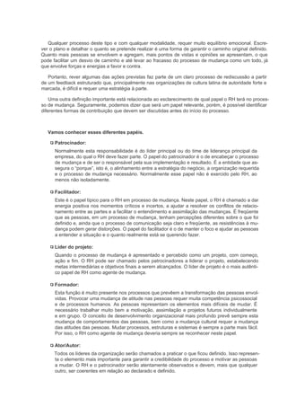 Qualquer processo deste tipo e com qualquer modalidade, requer muito equilíbrio emocional. Escre-
ver o plano e detalhar o quanto se pretende realizar é uma forma de garantir o caminho original definido.
Quanto mais pessoas se envolvem e agregam, mais pontos de vistas e opiniões se apresentam, o que
pode facilitar um desvio de caminho e até levar ao fracasso do processo de mudança como um todo, já
que envolve forças e energias a favor e contra.

   Portanto, rever algumas das ações previstas faz parte de um claro processo de rediscussão a partir
de um feedback estruturado que, principalmente nas organizações de cultura latina de autoridade forte e
marcada, é difícil e requer uma estratégia à parte.

    Uma outra definição importante está relacionada ao esclarecimento de qual papel o RH terá no proces-
so de mudança. Seguramente, podemos dizer que será um papel relevante, porém, é possível identificar
diferentes formas de contribuição que devem ser discutidas antes do início do processo.



   Vamos conhecer esses diferentes papéis.

      Patrocinador:
      Normalmente esta responsabilidade é do líder principal ou do time de liderança principal da
      empresa, do qual o RH deve fazer parte. O papel do patrocinador é o de encabeçar o processo
      de mudança e de ser o responsável pela sua implementação e resultado. É a entidade que as-
      segura o “porque”, isto é, o alinhamento entre a estratégia do negócio, a organização requerida
      e o processo de mudança necessário. Normalmente esse papel não é exercido pelo RH, ao
      menos não isoladamente.

      Facilitador:
      Este é o papel típico para o RH em processo de mudança. Neste papel, o RH é chamado a dar
      energia positiva nos momentos críticos e incertos, a ajudar a resolver os conflitos de relacio-
      namento entre as partes e a facilitar o entendimento e assimilação das mudanças. É freqüente
      que as pessoas, em um processo de mudança, tenham percepções diferentes sobre o que foi
      definido e, ainda que o processo de comunicação seja claro e freqüente, as resistências à mu-
      dança podem gerar distorções. O papel do facilitador é o de manter o foco e ajudar as pessoas
      a entender a situação e o quanto realmente está se querendo fazer.

      Líder do projeto:
      Quando o processo de mudança é apresentado e percebido como um projeto, com começo,
      ação e fim. O RH pode ser chamado pelos patrocinadores a liderar o projeto, estabelecendo
      metas intermediárias e objetivos finais a serem alcançados. O líder de projeto é o mais autênti-
      co papel de RH como agente de mudança.

      Formador:
      Esta função é muito presente nos processos que prevêem a transformação das pessoas envol-
      vidas. Provocar uma mudança de atitude nas pessoas requer muita competência psicossocial
      e de processos humanos. As pessoas representam os elementos mais difíceis de mudar. É
      necessário trabalhar muito bem a motivação, assimilação e projetos futuros individualmente
      e em grupo. O conceito de desenvolvimento organizacional mais profundo prevê sempre esta
      mudança de comportamentos das pessoas, bem como a mudança cultural requer a mudança
      das atitudes das pessoas. Mudar processos, estruturas e sistemas é sempre a parte mais fácil.
      Por isso, o RH como agente de mudança deveria sempre se reconhecer neste papel.

      Ator/Autor:
      Todos os líderes da organização serão chamados a praticar o que ficou definido. Isso represen-
      ta o elemento mais importante para garantir a credibilidade do processo e motivar as pessoas
      a mudar. O RH e o patrocinador serão atentamente observados e devem, mais que qualquer
      outro, ser coerentes em relação ao declarado e definido.
 