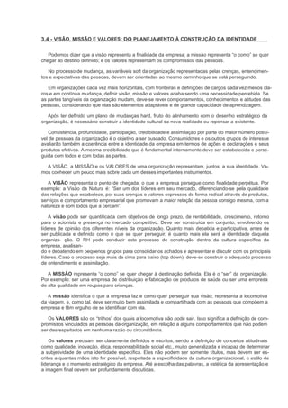 3.4 - VISÃO, MISSÃO E VALORES: DO PLANEJAMENTO À CONSTRUÇÃO DA IDENTIDADE

   Podemos dizer que a visão representa a finalidade da empresa; a missão representa “o como” se quer
chegar ao destino definido; e os valores representam os compromissos das pessoas.

   No processo de mudança, as variáveis soft da organização representadas pelas crenças, entendimen-
tos e expectativas das pessoas, devem ser orientadas ao mesmo caminho que se está perseguindo.

   Em organizações cada vez mais horizontais, com fronteiras e definições de cargos cada vez menos cla-
ros e em contínua mudança, definir visão, missão e valores acaba sendo uma necessidade percebida. Se
as partes tangíveis da organização mudam, deve-se rever comportamentos, conhecimentos e atitudes das
pessoas, considerando que elas são elementos adaptáveis e de grande capacidade de aprendizagem.

   Após ter definido um plano de mudanças hard, fruto do alinhamento com o desenho estratégico da
organização, é necessário construir a identidade cultural da nova realidade ou repensar a existente.

   Consistência, profundidade, participação, credibilidade e assimilação por parte do maior número possí-
vel de pessoas da organização é o objetivo a ser buscado. Consumidores e os outros grupos de interesse
avaliarão também a coerência entre a identidade da empresa em termos de ações e declarações e seus
produtos efetivos. A mesma credibilidade que é fundamental internamente deve ser estabelecida e perse-
guida com todos e com todas as partes.

  A VISÃO, a MISSÃO e os VALORES de uma organização representam, juntos, a sua identidade. Va-
mos conhecer um pouco mais sobre cada um desses importantes instrumentos.

   A VISÃO representa o ponto de chegada, o que a empresa persegue como finalidade perpétua. Por
exemplo: a Visão da Natura é: “Ser um dos líderes em seu mercado, diferenciando-se pela qualidade
das relações que estabelece, por suas crenças e valores expressos de forma radical através de produtos,
serviços e comportamento empresarial que promovam a maior relação da pessoa consigo mesma, com a
natureza e com todos que a cercam”.

    A visão pode ser quantificada com objetivos de longo prazo, de rentabilidade, crescimento, retorno
para o acionista e presença no mercado competitivo. Deve ser construída em conjunto, envolvendo os
líderes de opinião dos diferentes níveis da organização. Quanto mais debatida e participativa, antes de
ser publicada e definida como o que se quer perseguir, é quanto mais ela será a identidade daquela
organiza- ção. O RH pode conduzir este processo de construção dentro da cultura específica da
empresa, analisan-
do e debatendo em pequenos grupos para consolidar os achados e apresentar e discutir com os principais
líderes. Caso o processo seja mais de cima para baixo (top down), deve-se construir o adequado processo
de entendimento e assimilação.

   A MISSÃO representa “o como” se quer chegar à destinação definida. Ela é o “ser” da organização.
Por exemplo: ser uma empresa de distribuição e fabricação de produtos de saúde ou ser uma empresa
de alta qualidade em roupas para crianças.

   A missão identifica o que a empresa faz e como quer perseguir sua visão; representa a locomotiva
da viagem, e, como tal, deve ser muito bem assimilada e compartilhada com as pessoas que compõem a
empresa e têm orgulho de se identificar com ela.

   Os VALORES são os “trilhos” dos quais a locomotiva não pode sair. Isso significa a definição de com-
promissos vinculados as pessoas da organização, em relação a alguns comportamentos que não podem
ser desrespeitados em nenhuma razão ou circunstância.

    Os valores precisam ser claramente definidos e escritos, sendo a definição de conceitos atitudinais
como qualidade, inovação, ética, responsabilidade social etc., muito generalizada e incapaz de determinar
a subjetividade de uma identidade específica. Eles não podem ser somente títulos, mas devem ser es-
critos a quantas mãos isto for possível, respeitada a especificidade da cultura organizacional, o estilo de
liderança e o momento estratégico da empresa. Até a escolha das palavras, a estética da apresentação e
a imagem final devem ser profundamente discutidas.
 