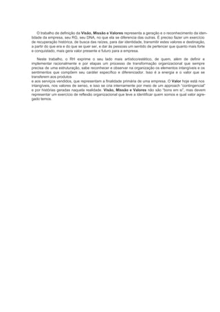 O trabalho de definição da Visão, Missão e Valores representa a geração e o reconhecimento da iden-
tidade da empresa, seu RG, seu DNA, no que ela se diferencia das outras. É preciso fazer um exercício
de recuperação histórica, de busca das raízes, para dar identidade, transmitir estes valores e destinação,
a partir do que era e do que se quer ser, e dar às pessoas um sentido de pertencer que quanto mais forte
e conquistado, mais gera valor presente e futuro para a empresa.

    Neste trabalho, o RH exprime o seu lado mais artístico/estético, de quem, além de definir e
implementar racionalmente e por etapas um processo de transformação organizacional que sempre
precisa de uma estruturação, sabe reconhecer e observar na organização os elementos intangíveis e os
sentimentos que compõem seu caráter específico e diferenciador. Isso é a energia e o valor que se
transferem aos produtos
e aos serviços vendidos, que representam a finalidade primária de uma empresa. O Valor hoje está nos
intangíveis, nos valores de senso, e isso se cria internamente por meio de um approach “contingencial”
e por histórias geradas naquela realidade. Visão, Missão e Valores não são “bons em si”, mas devem
representar um exercício de reflexão organizacional que leve a identificar quem somos e qual valor agre-
gado temos.
 