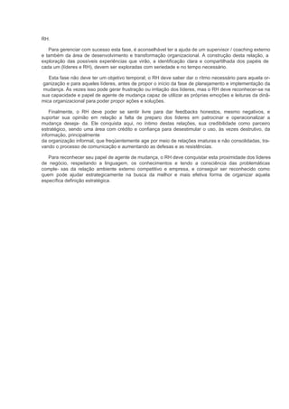 RH.

   Para gerenciar com sucesso esta fase, é aconselhável ter a ajuda de um supervisor / coaching externo
e também da área de desenvolvimento e transformação organizacional. A construção desta relação, a
exploração das possíveis experiências que virão, a identificação clara e compartilhada dos papéis de
cada um (líderes e RH), devem ser exploradas com seriedade e no tempo necessário.

   Esta fase não deve ter um objetivo temporal; o RH deve saber dar o rítmo necessário para aquela or-
ganização e para aqueles líderes, antes de propor o início da fase de planejamento e implementação da
 mudança. Às vezes isso pode gerar frustração ou irritação dos líderes, mas o RH deve reconhecer-se na
sua capacidade e papel de agente de mudança capaz de utilizar as próprias emoções e leituras da dinâ-
mica organizacional para poder propor ações e soluções.

    Finalmente, o RH deve poder se sentir livre para dar feedbacks honestos, mesmo negativos, e
suportar sua opinião em relação a falta de preparo dos líderes em patrocinar e operacionalizar a
mudança deseja- da. Ele conquista aqui, no íntimo destas relações, sua credibilidade como parceiro
estratégico, sendo uma área com crédito e confiança para desestimular o uso, às vezes destrutivo, da
informação, principalmente
da organização informal, que freqüentemente age por meio de relações imaturas e não consolidadas, tra-
vando o processo de comunicação e aumentando as defesas e as resistências.

   Para reconhecer seu papel de agente de mudança, o RH deve conquistar esta proximidade dos líderes
de negócio, respeitando a linguagem, os conhecimentos e tendo a consciência das problemáticas
comple- xas da relação ambiente externo competitivo e empresa, e conseguir ser reconhecido como
quem pode ajudar estrategicamente na busca da melhor e mais efetiva forma de organizar aquela
específica definição estratégica.
 