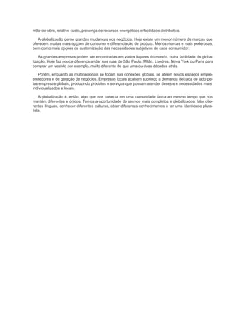 mão-de-obra, relativo custo, presença de recursos energéticos e facilidade distributiva.

   A globalização gerou grandes mudanças nos negócios. Hoje existe um menor número de marcas que
oferecem muitas mais opçoes de consumo e diferenciação de produto. Menos marcas e mais poderosas,
bem como mais opções de customização das necessidades subjetivas de cada consumidor.

    As grandes empresas podem ser encontradas em vários lugares do mundo, outra facilidade da globa-
lização. Hoje faz pouca diferença andar nas ruas de São Paulo, Milão, Londres, Nova York ou Paris para
comprar um vestido por exemplo, muito diferente do que uma ou duas décadas atrás.

   Porém, enquanto as multinacionais se focam nas conexões globais, se abrem novos espaços empre-
endedores e de geração de negócios. Empresas locais acabam suprindo a demanda deixada de lado pe-
las empresas globais, produzindo produtos e serviços que possam atender desejos e necessidades mais
individualizados e locais.

    A globalização é, então, algo que nos conecta em uma comunidade única ao mesmo tempo que nos
mantém diferentes e únicos. Temos a oportunidade de sermos mais completos e globalizados, falar dife-
rentes línguas, conhecer diferentes culturas, obter diferentes conhecimentos e ter uma identidade plura-
lista.
 