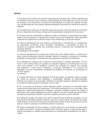 RESUMO


  1. Os processos de mudança do desenho organizacional mais típicos são: modelo organizacional
  por funções e processos, que reconhece a especialização em áreas diferentes, mas se re-orienta
  do mercado e aos consumiores; processo de divisionalização ou criação de unidades de negó-
  cios; transformação de uma empresa departamentalizada e burocrática em sistemas de redes ou
  networks.

  2. O processo de mudança de um desenho organizacional para outro deve passar por três fases:
  leitura e diagnóstico da mudança; energização da organização e planejamento do processo.

  3. Na fase de leitura e diagnóstico o objetivo é avaliar as condições e características da organi-
  zação e de suas pessoas, e a tipologia da mudança que se quer implementar, sendo necessário
  considerar as características culturais, físicas e das competências e perfis das pessoas.

  4. A fase de energização tem como objetivo a compreensão, o entendimento e o engajamento
  da organização, envolvendo quatro atividades: identificação e composição do grupo de
  parceiros da mudança; escolha das mudanças culturais; construção das competências de
  mudança; definição
  da estratégia de comunicação.

  5. A fase de planejamento do processo de mudança tem como objetivo efetivar a mudança pro-
  posta, onde três elementos merecem atenção: suporte às pessoas no processo de mudança;
  adaptação da organização; monitoramento dos progressos e execução dos feedbacks.

  6. As tipologias de mudança são: turnaround, transformação e evolução sistemática. O turna-
  round é uma mudança forte que acontece em situações negativas; a transformação é um pro-
  cesso mais gradual e mais qualitativo, coerente em situações de negócios em evolução
  que determina e busca novos resultados; a evolução sistemática é um processo por
  agregação de novas competências, adequada em situações de expansão ou de aquisição de
  um novo negócio
  ou empresa.

  7. O desenvolvimento do modelo integrado de RH deve seguir as seguintes etapas ou ações:
  de- finição do processo, suas finalidades e contribuições; definição da responsabilidade;
  definição do processo de comunicação; definição do resultado esperado; definição do feedback
  e a eventual revisão do plano de mudança como um todo.

  8. Em um processo de mudança, existem diferentes papéis, que devem ser claramente defini-
  dos/assumidos pelos líderes da organização. O RH pode desempenhar um ou mais deles. Estes
  papéis são: patrocinador (aquele que encabeça o processo), facilitador (aquele que integra os
  envolvidos), líder (aquele estabelece as metas e objetivos), formador (aquele que prevê a trans-
  formação das pessoas envolvidas) e ator/autor (aquele que pratica o que foi definido).

  9. A definição da visão, da missão e dos valores organizacionais representa a geração e o reco-
  nhecimento da identidade daquela empresa e, para isso, é preciso fazer um exercício de recupe-
  ração histórica, de busca das raízes para transmitir esses valores a partir do que era e do que se
  quer ser, dando as pessoas um sentido de pertencer à empresa.

  10. Antes da efetivação de uma mudança, é preciso passar por uma pré-fase de observação
  e análise que incluem: o sistema de relações entre indivíduos, grupos e macro-organização; o
  sistema tecnológico e a relação homem/tecnologia; as características da leadership, seu estilo e
  cultura.
 