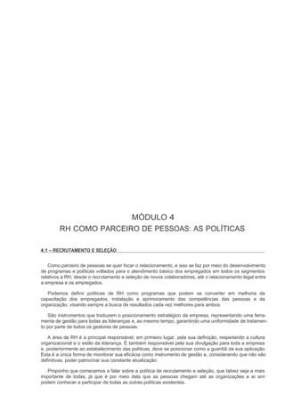 MÓDULO 4
        RH COMO PARCEIRO DE PESSOAS: AS POLÍTICAS

4.1 – RECRUTAMENTO E SELEÇÃO


   Como parceiro de pessoas se quer focar o relacionamento, e isso se faz por meio do desenvolvimento
de programas e políticas voltados para o atendimento básico dos empregados em todos os segmentos
relativos a RH, desde o recrutamento e seleção de novos colaboradores, até o relacionamento legal entre
a empresa e os empregados.

   Podemos definir políticas de RH como programas que podem se converter em melhoria da
capacitação dos empregados, instalação e aprimoramento das competências das pessoas e da
organização, visando sempre a busca de resultados cada vez melhores para ambos.

   São instrumentos que traduzem o posicionamento estratégico da empresa, representando uma ferra-
menta de gestão para todas as lideranças e, ao mesmo tempo, garantindo uma uniformidade de tratamen-
to por parte de todos os gestores de pessoas.

   A área de RH é a principal responsável, em primeiro lugar, pela sua definição, respeitando a cultura
organizacional e o estilo da liderança. É também responsável pela sua divulgação para toda a empresa
e, posteriormente ao estabelecimento das políticas, deve se posicionar como a guardiã da sua aplicação.
Esta é a única forma de monitorar sua eficácia como instrumento de gestão e, considerando que não são
definitivas, poder patrocinar sua constante atualização.

   Proponho que comecemos a falar sobre a política de recrutamento e seleção, que talvez seja a mais
importante de todas, já que é por meio dela que as pessoas chegam até as organizações e aí sim
podem conhecer e participar de todas as outras políticas existentes.
 