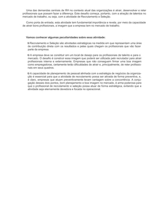 Uma das demandas centrais de RH no contexto atual das organizações é atrair, desenvolver e reter
profissionais que possam fazer a diferença. Este desafio começa, portanto, com a atração de talentos no
mercado de trabalho, ou seja, com a atividade de Recrutamento e Seleção.

   Como porta de entrada, esta atividade tem fundamental importância e revela, por meio da capacidade
de atrair bons profissionais, a imagem que a empresa tem no mercado de trabalho.



   Vamos conhecer algumas peculiaridades sobre essa atividade:

     Recrutamento e Seleção são atividades estratégicas na medida em que representam uma área
    de contribuição direta com os resultados e pelas quais chegam os profissionais que vão fazer
    parte da empresa.

      A empresa deve se constituir em um local de desejo para os profissionais de talento e para o
    mercado. O desafio é construir essa imagem que poderá ser utilizada pelo recrutador para atrair
    profissionais interna e externamente. Empresas que não conseguem firmar uma boa imagem
    como empregadoras, certamente terão dificuldades de atrair e, principalmente, de reter profissio-
    nais em seus quadros.

      A capacidade de planejamento de pessoal alinhada com a estratégia de negócios da organiza-
    ção é essencial para que a atividade de recrutamento possa ser ativada de forma preventiva, e,
    é claro, empresas que atuam preventivamente levam vantagem sobre a concorrência. A conju-
    gação desses dois pontos, bom planejamento e boa imagem no mercado, é arma poderosa para
    que o profissional de recrutamento e seleção possa atuar de forma estratégica, evitando que a
    atividade seja eternamente devedora e focada no operacional.
 