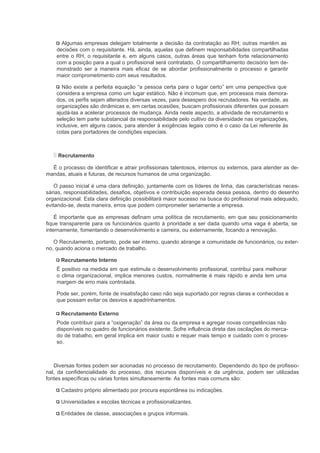 Algumas empresas delegam totalmente a decisão da contratação ao RH; outras mantêm as
    decisões com o requisitante. Há, ainda, aquelas que definem responsabilidades compartilhadas
    entre o RH, o requisitante e, em alguns casos, outras áreas que tenham forte relacionamento
    com a posição para a qual o profissional será contratado. O compartilhamento decisório tem de-
    monstrado ser a maneira mais eficaz de se abordar profissionalmente o processo e garantir
    maior comprometimento com seus resultados.

      Não existe a perfeita equação “a pessoa certa para o lugar certo” em uma perspectiva que
    considera a empresa como um lugar estático. Não é incomum que, em processos mais demora-
    dos, os perfis sejam alterados diversas vezes, para desespero dos recrutadores. Na verdade, as
    organizações são dinâmicas e, em certas ocasiões, buscam profissionais diferentes que possam
    ajudá-las a acelerar processos de mudança. Ainda neste aspecto, a atividade de recrutamento e
    seleção tem parte substancial da responsabilidade pelo cultivo da diversidade nas organizações,
    inclusive, em alguns casos, para atender à exigências legais como é o caso da Lei referente às
    cotas para portadores de condições especiais.



     Recrutamento

  É o processo de identificar e atrair profissionais talentosos, internos ou externos, para atender as de-
mandas, atuais e futuras, de recursos humanos de uma organização.

   O passo inicial é uma clara definição, juntamente com os líderes de linha, das características neces-
sárias, responsabilidades, desafios, objetivos e contribuição esperada dessa pessoa, dentro do desenho
organizacional. Esta clara definição possibilitará maior sucesso na busca do profissional mais adequado,
evitando-se, desta maneira, erros que podem comprometer seriamente a empresa.

    É importante que as empresas definam uma política de recrutamento, em que seu posicionamento
fique transparente para os funcionários quanto à prioridade a ser dada quando uma vaga é aberta, se
internamente, fomentando o desenvolvimento e carreira, ou externamente, focando a renovação.

   O Recrutamento, portanto, pode ser interno, quando abrange a comunidade de funcionários, ou exter-
no, quando aciona o mercado de trabalho.

      Recrutamento Interno
    É positivo na medida em que estimula o desenvolvimento profissional, contribui para melhorar
    o clima organizacional, implica menores custos, normalmente é mais rápido e ainda tem uma
    margem de erro mais controlada.

    Pode ser, porém, fonte de insatisfação caso não seja suportado por regras claras e conhecidas e
    que possam evitar os desvios e apadrinhamentos.

      Recrutamento Externo
    Pode contribuir para a “oxigenação” da área ou da empresa e agregar novas competências não
    disponíveis no quadro de funcionários existente. Sofre influência direta das oscilações do merca-
    do de trabalho, em geral implica em maior custo e requer mais tempo e cuidado com o proces-
    so.



   Diversas fontes podem ser acionadas no processo de recrutamento. Dependendo do tipo de profissio-
nal, da confidencialidade do processo, dos recursos disponíveis e da urgência, podem ser utilizadas
fontes específicas ou várias fontes simultaneamente. As fontes mais comuns são:

      Cadastro próprio alimentado por procura espontânea ou indicações.

      Universidades e escolas técnicas e profissionalizantes.

      Entidades de classe, associações e grupos informais.
 