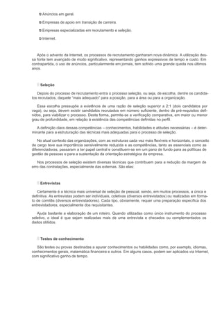Anúncios em geral.

      Empresas de apoio em transição de carreira.

      Empresas especializadas em recrutamento e seleção.

      Internet.



   Após o advento da Internet, os processos de recrutamento ganharam nova dinâmica. A utilização des-
sa fonte tem avançado de modo significativo, representando ganhos expressivos de tempo e custo. Em
contrapartida, o uso de anúncios, particularmente em jornais, tem sofrido uma grande queda nos últimos
anos.



     Seleção

   Depois do processo de recrutamento entra o processo seleção, ou seja, de escolha, dentre os candida-
tos recrutados, daquele “mais adequado” para a posição, para a área ou para a organização.

   Essa escolha pressupõe a existência de uma razão de seleção superior a 2:1 (dois candidatos por
vaga), ou seja, devem existir candidatos recrutados em número suficiente, dentro de pré-requisitos defi-
nidos, para viabilizar o processo. Desta forma, permite-se a verificação comparativa, em maior ou menor
grau de profundidade, em relação à existência das competências definidas no perfil.

   A definição clara dessas competências – conhecimentos, habilidades e atitudes necessárias – é deter-
minante para a estruturação das técnicas mais adequadas para o processo de seleção.

    No atual contexto das organizações, com as estruturas cada vez mais flexíveis e horizontais, o conceito
de cargo teve sua importância sensivelmente reduzida e as competências, tanto as essenciais como as
diferenciadoras, passaram a ter papel central e constituem-se em um pano de fundo para as políticas de
gestão de pessoas e para a sustentação da orientação estratégica da empresa.

   Nos processos de seleção existem diversas técnicas que contribuem para a redução da margem de
erro das contratações, especialmente das externas. São elas:



     Entrevistas

   Certamente é a técnica mais universal de seleção de pessoal, sendo, em muitos processos, a única e
definitiva. As entrevistas podem ser individuais, coletivas (diversos entrevistados) ou realizadas em forma-
to de comitês (diversos entrevistadores). Cada tipo, obviamente, requer uma preparação específica dos
entrevistadores, especialmente dos requisitantes.

   Ajuda bastante a elaboração de um roteiro. Quando utilizadas como único instrumento do processo
seletivo, o ideal é que sejam realizadas mais de uma entrevista e checados ou complementados os
dados obtidos.



     Testes de conhecimento

   São testes ou provas destinadas a apurar conhecimentos ou habilidades como, por exemplo, idiomas,
conhecimentos gerais, matemática financeira e outros. Em alguns casos, podem ser aplicados via Internet,
com significativo ganho de tempo.
 