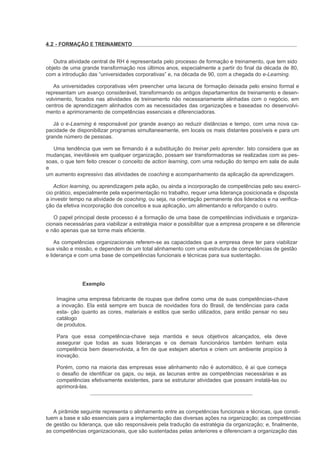 4.2 - FORMAÇÃO E TREINAMENTO


   Outra atividade central de RH é representada pelo processo de formação e treinamento, que tem sido
objeto de uma grande transformação nos últimos anos, especialmente a partir do final da década de 80,
com a introdução das “universidades corporativas” e, na década de 90, com a chegada do e-Learning.

   As universidades corporativas vêm preencher uma lacuna de formação deixada pelo ensino formal e
representam um avanço considerável, transformando os antigos departamentos de treinamento e desen-
volvimento, focados nas atividades de treinamento não necessariamente alinhadas com o negócio, em
centros de aprendizagem alinhados com as necessidades das organizações e baseadas no desenvolvi-
mento e aprimoramento de competências essenciais e diferenciadoras.

   Já o e-Learning é responsável por grande avanço ao reduzir distâncias e tempo, com uma nova ca-
pacidade de disponibilizar programas simultaneamente, em locais os mais distantes possíveis e para um
grande número de pessoas.

   Uma tendência que vem se firmando é a substituição do treinar pelo aprender. Isto considera que as
mudanças, inevitáveis em qualquer organização, possam ser transformadoras se realizadas com as pes-
soas, o que tem feito crescer o conceito de action learning, com uma redução do tempo em sala de aula
e
um aumento expressivo das atividades de coaching e acompanhamento da aplicação da aprendizagem.

   Action learning, ou aprendizagem pela ação, ou ainda a incorporação de competências pelo seu exercí-
cio prático, especialmente pela experimentação no trabalho, requer uma liderança posicionada e disposta
a investir tempo na atividade de coaching, ou seja, na orientação permanente dos liderados e na verifica-
ção da efetiva incorporação dos conceitos e sua aplicação, um alimentando e reforçando o outro.

   O papel principal deste processo é a formação de uma base de competências individuais e organiza-
cionais necessárias para viabilizar a estratégia maior e possibilitar que a empresa prospere e se diferencie
e não apenas que se torne mais eficiente.

    As competências organizacionais referem-se as capacidades que a empresa deve ter para viabilizar
sua visão e missão, e dependem de um total alinhamento com uma estrutura de competências de gestão
e liderança e com uma base de competências funcionais e técnicas para sua sustentação.




               Exemplo

    Imagine uma empresa fabricante de roupas que define como uma de suas competências-chave
    a inovação. Ela está sempre em busca de novidades fora do Brasil, de tendências para cada
    esta- ção quanto as cores, materiais e estilos que serão utilizados, para então pensar no seu
    catálogo
    de produtos.

    Para que essa competência-chave seja mantida e seus objetivos alcançados, ela deve
    assegurar que todas as suas lideranças e os demais funcionários também tenham esta
    competência bem desenvolvida, a fim de que estejam abertos e criem um ambiente propício à
    inovação.

    Porém, como na maioria das empresas esse alinhamento não é automático, é aí que começa
    o desafio de identificar os gaps, ou seja, as lacunas entre as competências necessárias e as
    competências efetivamente existentes, para se estruturar atividades que possam instalá-las ou
    aprimorá-las.



   A pirâmide seguinte representa o alinhamento entre as competências funcionais e técnicas, que consti-
tuem a base e são essenciais para a implementação das diversas ações na organização; as competências
de gestão ou liderança, que são responsáveis pela tradução da estratégia da organização; e, finalmente,
as competências organizacionais, que são sustentadas pelas anteriores e diferenciam a organização das
 