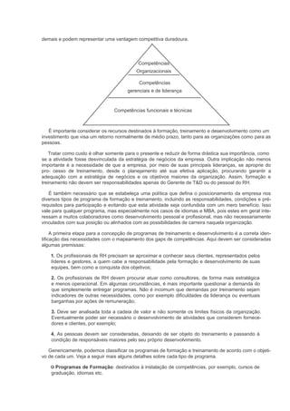 demais e podem representar uma vantagem competitiva duradoura.



                                           Competências
                                          Organizacionais

                                           Competências
                                      gerenciais e de liderança



                                Competências funcionais e técnicas



   É importante considerar os recursos destinados à formação, treinamento e desenvolvimento como um
investimento que visa um retorno normalmente de médio prazo, tanto para as organizações como para as
pessoas.

    Tratar como custo é olhar somente para o presente e reduzir de forma drástica sua importância, como
se a atividade fosse desvinculada da estratégia de negócios da empresa. Outra implicação não menos
importante é a necessidade de que a empresa, por meio de suas principais lideranças, se aproprie do
pro- cesso de treinamento, desde o planejamento até sua efetiva aplicação, procurando garantir a
adequação com a estratégia de negócios e os objetivos maiores da organização. Assim, formação e
treinamento não devem ser responsabilidades apenas do Gerente de T&D ou do pessoal do RH.

   É também necessário que se estabeleça uma política que defina o posicionamento da empresa nos
diversos tipos de programa de formação e treinamento, incluindo as responsabilidades, condições e pré-
requisitos para participação e evitando que esta atividade seja confundida com um mero benefício. Isso
vale para qualquer programa, mas especialmente nos casos de idiomas e MBA, pois estes em geral inte-
ressam a muitos colaboradores como desenvolvimento pessoal e profissional, mas não necessariamente
vinculados com sua posição ou alinhados com as possibilidades de carreira naquela organização.

     A primeira etapa para a concepção de programas de treinamento e desenvolvimento é a correta iden-
tificação das necessidades com o mapeamento dos gaps de competências. Aqui devem ser consideradas
algumas premissas:

    1. Os profissionais de RH precisam se aproximar e conhecer seus clientes, representados pelos
    líderes e gestores, a quem cabe a responsabilidade pela formação e desenvolvimento de suas
    equipes, bem como a conquista dos objetivos;

    2. Os profissionais de RH devem procurar atuar como consultores, de forma mais estratégica
    e menos operacional. Em algumas circunstâncias, é mais importante questionar a demanda do
    que simplesmente entregar programas. Não é incomum que demandas por treinamento sejam
    indicadores de outras necessidades, como por exemplo dificuldades da liderança ou eventuais
    barganhas por ações de remuneração;

    3. Deve ser analisada toda a cadeia de valor e não somente os limites físicos da organização.
    Eventualmente poder ser necessário o desenvolvimento de atividades que considerem fornece-
    dores e clientes, por exemplo;

    4. As pessoas devem ser consideradas, deixando de ser objeto do treinamento e passando à
    condição de responsáveis maiores pelo seu próprio desenvolvimento.

   Genericamente, podemos classificar os programas de formação e treinamento de acordo com o objeti-
vo de cada um. Veja a seguir mais alguns detalhes sobre cada tipo de programa.

      Programas de Formação: destinados à instalação de competências, por exemplo, cursos de
    graduação, idiomas etc.
 