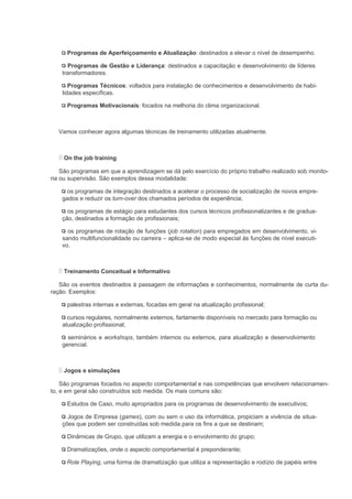 Programas de Aperfeiçoamento e Atualização: destinados a elevar o nível de desempenho.

      Programas de Gestão e Liderança: destinados a capacitação e desenvolvimento de líderes
    transformadores.

       Programas Técnicos: voltados para instalação de conhecimentos e desenvolvimento de habi-
    lidades específicas.

      Programas Motivacionais: focados na melhoria do clima organizacional.



  Vamos conhecer agora algumas técnicas de treinamento utilizadas atualmente.



    On the job training

    São programas em que a aprendizagem se dá pelo exercício do próprio trabalho realizado sob monito-
ria ou supervisão. São exemplos dessa modalidade:

     os programas de integração destinados a acelerar o processo de socialização de novos empre-
    gados e reduzir os turn-over dos chamados períodos de experiência;

      os programas de estágio para estudantes dos cursos técnicos profissionalizantes e de gradua-
    ção, destinados a formação de profissionais;

      os programas de rotação de funções (job rotation) para empregados em desenvolvimento, vi-
    sando multifuncionalidade ou carreira – aplica-se de modo especial às funções de nível executi-
    vo.



    Treinamento Conceitual e Informativo

   São os eventos destinados à passagem de informações e conhecimentos, normalmente de curta du-
ração. Exemplos:

      palestras internas e externas, focadas em geral na atualização profissional;

      cursos regulares, normalmente externos, fartamente disponíveis no mercado para formação ou
    atualização profissional;

      seminários e workshops, também internos ou externos, para atualização e desenvolvimento
    gerencial.



    Jogos e simulações

    São programas focados no aspecto comportamental e nas competências que envolvem relacionamen-
to, e em geral são construídos sob medida. Os mais comuns são:

      Estudos de Caso, muito apropriados para os programas de desenvolvimento de executivos;

      Jogos de Empresa (games), com ou sem o uso da informática, propiciam a vivência de situa-
    ções que podem ser construídas sob medida para os fins a que se destinam;

      Dinâmicas de Grupo, que utilizam a energia e o envolvimento do grupo;

      Dramatizações, onde o aspecto comportamental é preponderante;

      Role Playing, uma forma de dramatização que utiliza a representação e rodízio de papéis entre
 