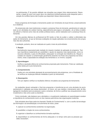 os participantes. É de grande utilidade nas situações que exigem forte relacionamento. Repre-
    sentar o papel do outro com quem devo me relacionar profissionalmente pode despertar para a
    solução de conflitos típicos das funções que dependem desse relacionamento.



   Esses programas de formação e treinamento podem ser ministrados de duas formas: presencialmente
ou à distância.

    Os presenciais são mais tradicionais e exigem a presença física do treinando, geralmente em salas de
aula ou em atividades de outdoor training, especialmente para jogos e simulações. Já os feitos à distân-
cia utilizam a Internet como meio de contato professor-aluno, sendo realizados sem a presença física do
treinando.

   Um dos grandes dilemas do profissional de RH reside no fato de avaliar e validar a efetividade das
ações de treinamento, já que as famosas avaliações de reação aplicadas nos encerramentos dos progra-
mas não são suficientes.

   A avaliação, portanto, deve ser realizada em quatro níveis de profundidade:

    1. Reação
      Normalmente responsável pela medição do impacto imediato da aplicação do programa. Tem
      sua importância exatamente por possibilitar o ajuste de aspectos mais operacionais, como os
      recursos utilizados, o grau de dificuldade, adequação na condução dos trabalhos etc. Requer o
      cuidado em separar a contaminação geralmente presente nos finais dos programas de treina-
      mento, onde a capacidade de avaliação dos treinandos é, no mínimo, suspeita.

    2. Aprendizagem
      Verifica a aquisição efetiva de conhecimentos propiciada pelo treinamento. Pode ser viabilizada
      pelos testes pré e pós treinamento.

    3. Comportamento
      Implica em uma atividade planejada de acompanhamento pós-programas, com a finalidade de
      se verificar as mudanças efetivas instaladas a partir do treinamento.

    4. Desempenho
      Tem por objetivo verificar os resultados efetivos vinculados aos programas de treinamento.



   As avaliações devem extrapolar o final dos programas e transformar-se em uma atividade de acom-
panhamento e validação que possa demonstrar, no futuro, em que medida o treinamento está, de fato,
agregando resultados para as pessoas e para a empresa, de forma a justificar seu enquadramento como
investimento e não como custo ou benefício.

   Como conclusão, vale destacar que a atividade e o investimento realizados em aprendizagem revelam
a importância do conhecimento como um dos maiores patrimônios das organizações modernas.

   Esta atividade deve fazer parte da chamada “Gestão do Conhecimento” e, com o auxílio da tecnologia
da informação e da sensibilização e envolvimento de todos, poder:

    1. capturar os conhecimentos existentes na organização;

    2. possibilitar a criação de novos conhecimentos;

    3. organizar e classificar os conhecimentos tornados explícitos;

    4. disponibilizar os conhecimentos de forma adequada e no tempo certo para as pessoas que
    deles necessitam.
 