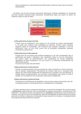 clusive, apresentar um nível de performance diferenciado. Incluem-se nesse caso as carreiras
      especializadas.



   Na prática, não há como dissociar potencial de performance. Podemos estabelecer um cruzamento
das duas variáveis derivando quatro quadrantes, exemplificando ações que podem ou devem ser
implemen- tadas em cada um deles:




      Alta performance X potencial limite
      Posição típica de profissionais mais maduros ou de carreiras de extrema especialização
      e, em geral, eles conferem certa estabilidade às estruturas. Pessoas nesse quadrante
      requerem ações de manutenção, com incentivos para sustentar motivação e nível de
      performance. Aqui, um erro muito comum são as promoções inadequadas, baseadas
      unicamente na performance.

      Alta performance X Alto potencial
      Posição típica dos sucessores para posições estratégicas ou de maior complexidade. São os
      profissionais que fazem a diferença e que, geralmente, estão na mira da concorrência.
      Re- querem ações de desenvolvimento, com perspectivas de carreira geralmente
      negociadas de forma transparente. Um erro comum é o tratamento exclusivamente de
      diferenciação salarial;
      há sempre quem paga mais pelo talento.

      Baixa performance X Alto potencial
      Posição, em geral temporária, típica de profissionais recém contratados ou recém movimenta-
      dos na estrutura organizacional. Permanência por período maior que o necessário para
      adapta- ção, pode revelar inadequação do profissional com a posição ou erro de estimativa. A
      situação requer acompanhamento, com eventuais movimentações para ajuste de perfil X
      posição. Em circunstâncias mais acentuadas, pode requerer desligamento.

      Baixa performance X potencial limite
      Posição típica de profissionais não adaptados e para os quais a ação mais provável, caso não
      se consiga recuperar o nível de performance, é o desligamento e substituição.



   As setas colocadas entre os quadrantes representam os movimentos desejados. De uma forma geral,
a performance é gerenciada por meio da contratação de objetivos mensuráveis, normalmente em três
dimensões – da empresa, da área e do profissional. Já o potencial é identificado por meio de critérios es-
pecíficos, nos quais se incluem as competências, define as possibilidades de desenvolvimento de carreira
gerencial, se constitui na base para a construção do mapa sucessório na empresa e, conseqüentemente,
dos programas de desenvolvimento individual.
 