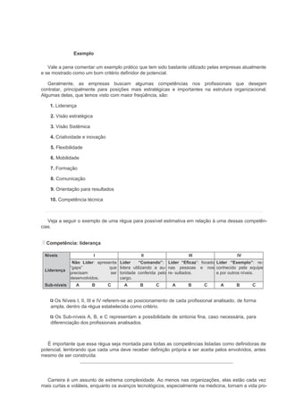 Exemplo

   Vale a pena comentar um exemplo prático que tem sido bastante utilizado pelas empresas atualmente
e se mostrado como um bom critério definidor de potencial.

   Geralmente, as empresas buscam algumas competências nos profissionais que desejam
contratar, principalmente para posições mais estratégicas e importantes na estrutura organizacional.
Algumas delas, que temos visto com maior freqüência, são:

    1. Liderança

    2. Visão estratégica

    3. Visão Sistêmica

    4. Criatividade e inovação

    5. Flexibilidade

    6. Mobilidade

    7. Formação

    8. Comunicação

    9. Orientação para resultados

    10. Competência técnica



   Veja a seguir o exemplo de uma régua para possível estimativa em relação à uma dessas competên-
cias.


  Competência: liderança

 Níveis                    I                    II                   III                   IV
               Não Líder: apresenta    Líder     “Comando”: Líder “Eficaz”: focado Líder “Exemplo”: re-
              “gaps”            que    lidera utilizando a au- nas pessoas e nos conhecido pela equipe
 Liderança
              precisam           ser   toridade conferida pelo re- sultados.       e por outros níveis.
              desenvolvidos.           cargo.
 Sub-níveis     A        B       C      A       B      C      A      B      C       A      B      C


     Os Níveis I, II, III e IV referem-se ao posicionamento de cada profissional analisado, de forma
    ampla, dentro da régua estabelecida como critério.

      Os Sub-níveis A, B, e C representam a possibilidade de sintonia fina, caso necessária, para
    diferenciação dos profissionais analisados.



   É importante que essa régua seja montada para todas as competências listadas como definidoras de
potencial, lembrando que cada uma deve receber definição própria e ser aceita pelos envolvidos, antes
mesmo de ser construída.




  Carreira é um assunto de extrema complexidade. Ao menos nas organizações, elas estão cada vez
mais curtas e voláteis, enquanto os avanços tecnológicos, especialmente na medicina, tornam a vida pro-
 