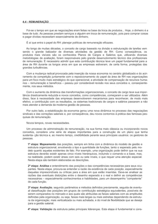 4.4 - REMUNERAÇÃO


   Foi-se o tempo em que as negociações eram feitas na base da troca de produtos... Hoje, o dinheiro é a
base de tudo. As pessoas prestam serviços a alguém em troca de remuneração, pois para comprar coisas
e pagar dívidas necessitam essencialmente de dinheiro.

   É aí que entra o papel do RH: planejar políticas de remuneração eficazes.

   Ao longo de muitas décadas, o conceito de cargo baseado na divisão e estruturação de tarefas vem
sendo o grande balizador de diversas atividades da gestão de RH. Como conseqüência, os
produtos mais visíveis são os conhecidos Planos de Cargos e Salários que, utilizando diversas
metodologias de avaliação, foram responsáveis pelo grande desenvolvimento técnico dos profissionais
de remuneração. É necessário admitir que esta contribuição técnica teve um papel fundamental para a
área de RH durante os longos anos em que as empresas estiveram, de certa forma, protegidas das
grandes turbulências.

   Com a mudança radical provocada pela inserção da nossa economia no cenário globalizado e do acir-
ramento da competição juntamente com o reposicionamento do papel da área de RH nas organizações
para um foco muito mais estratégico do que operacional, a atividade de compensação de recursos huma-
nos – remuneração e benefícios – passou por considerável revisão nos seus conceitos e, conseqüente-
mente, nos seus métodos.

   Com o aumento da dinâmica das transformações organizacionais, o conceito de cargo teve sua impor-
tância drasticamente reduzida e novos conceitos, como competências, começaram a ser utilizados. Além
disso, face à necessidade das empresas desenvolverem mecanismos para reconhecer, de modo mais
efetivo, a contribuição com os resultados, os sistemas tradicionais de cargos e salários passaram a não
mais atender a demanda da moderna gestão de pessoas.

   Por outro lado, a estabilização da economia gerou uma nova dinâmica no processo das negociações
sindicais e das correções salariais e, por conseqüência, deu novos contornos à prática das famosas pes-
quisas de remuneração.

   Novos tempos, novas necessidades.

   Um processo de administração de remuneração, na sua forma mais clássica ou incorporando novos
conceitos, considera uma série de etapas importantes para a construção de um plano que tenha
sustenta- ção técnica e, ao mesmo tempo, credibilidade perante seus principais usuários: os gestores de
pessoas.

    1ª etapa: Mapeamento das posições, sempre em linha com a dinâmica do modelo de gestão e
    estrutura organizacional, envolvendo o tipo e quantidade de funções, tanto o esperado pelo mo-
    delo quanto aquelas existentes de fato. Por exemplo, uma organização pode definir que na sua
    estrutura deverão existir apenas cinco níveis hierárquicos, incluindo o comando e a base, mas,
    na realidade, podem existir áreas com seis ou sete níveis, o que requer uma atenção especial.
    Nesta etapa são também elaboradas as descrições.

    2ª etapa: Análise e entendimento das posições e das competências necessárias para seus ocu-
    pantes. Nesta etapa, procura-se entender a razão da existência de cada posição, especialmente
    daquelas imprescindíveis ou críticas para a área em que estão inseridas. Deve-se analisar as
    razões das eventuais distorções entre o desenho esperado e o real e definir as competências
    necessárias – especialmente conhecimentos e habilidades, para um desempenho “competente”
    de cada função.

    3ª etapa: Avaliação, segundo parâmetros e métodos definidos previamente, seguida de eventu-
    al classificação das posições em grupos de contribuição estratégica equivalentes, possíveis de
    serem comparados no mercado e aos quais são atribuídas as faixas salariais com as amplitudes
    definidas pela organização, ou seja, faixas mais largas ou mais estreitas dependendo da estrutu-
    ra da organização, mais verticalizada ou mais achatada, e do nível de flexibilidade que se deseja
    para a gestão salarial.

    4ª etapa: Validação da estrutura pelas principais lideranças. Esta etapa é fundamental e cons-
 